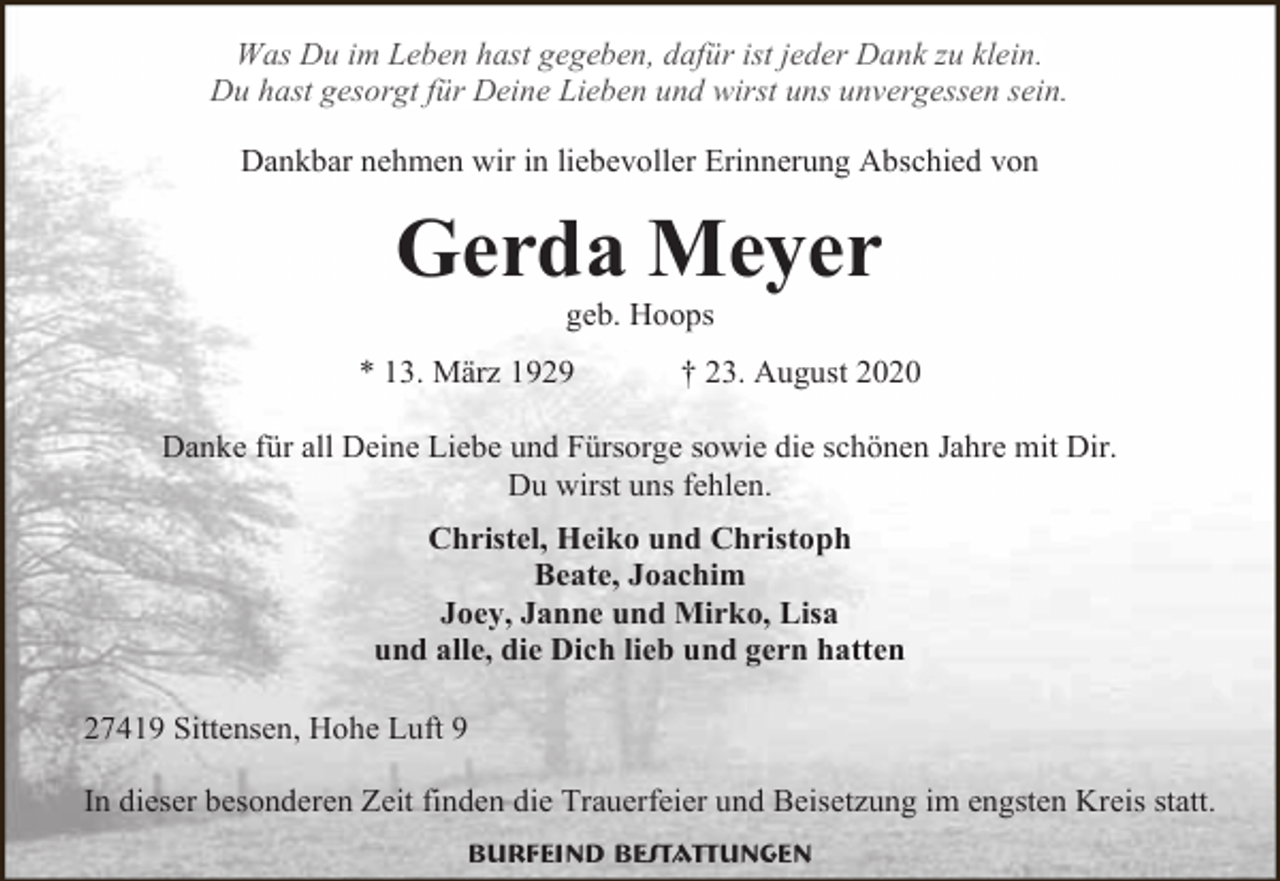 <p>Was Du im Leben hast gegeben, dafür ist jeder Dank zu klein.<br />Du hast gesorgt für Deine Lieben und wirst uns unvergessen sein.<br />Dankbar nehmen wir in liebevoller Erinnerung Abschied von</p><p>Gerda Meyer<br />geb. Hoops</p><p>* 13. März 1929</p><p>† 23. August 2020</p><p>Danke für all Deine Liebe und Fürsorge sowie die schönen Jahre mit Dir.<br />Du wirst uns fehlen.<br />Christel, Heiko und Christoph<br />Beate, Joachim<br />Joey, Janne und Mirko, Lisa<br />und alle, die Dich lieb und gern hatten<br />27419 Sittensen, Hohe Luft 9<br />In dieser besonderen Zeit finden die Trauerfeier und Beisetzung im engsten Kreis statt.<br />Burfeind Bestattungen</p>