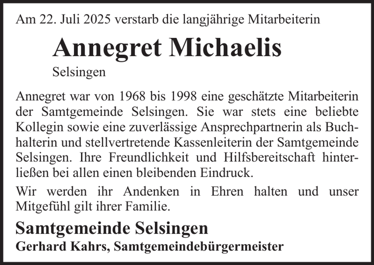 <p>Am 22. Juli 2025 verstarb die langjährige Mitarbeiterin</p><p>Annegret Michaelis<br />Selsingen<br />Annegret war von 1968 bis 1998 eine geschätzte Mitarbeiterin<br />der Samtgemeinde Selsingen. Sie war stets eine beliebte<br />Kollegin sowie eine zuverlässige Ansprechpartnerin als Buchhalterin und stellvertretende Kassenleiterin der Samtgemeinde<br />Selsingen. Ihre Freundlichkeit und Hilfsbereitschaft hinterließen bei allen einen bleibenden Eindruck.<br />Wir werden ihr Andenken in Ehren halten und unser<br />Mitgefühl gilt ihrer Familie.</p><p>Samtgemeinde Selsingen<br />Gerhard Kahrs, Samtgemeindebürgermeister</p>