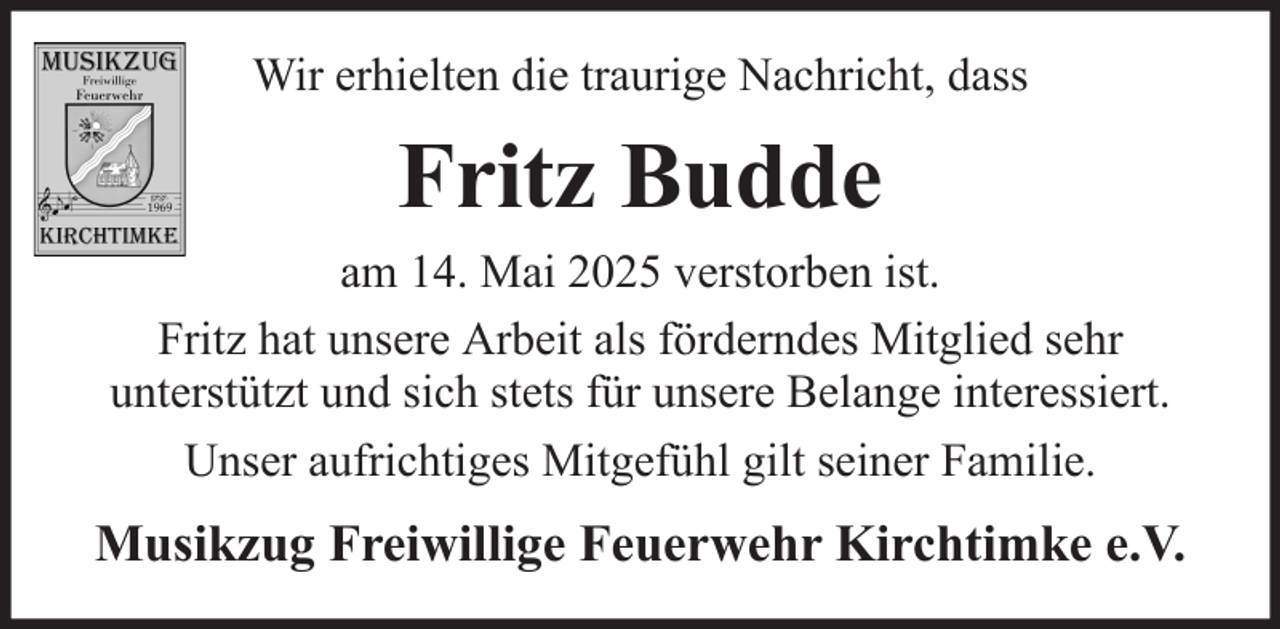 <p>Wir erhielten die traurige Nachricht, dass</p><p>Fritz Budde<br />am 14. Mai 2025 verstorben ist.<br />Fritz hat unsere Arbeit als förderndes Mitglied sehr<br />unterstützt und sich stets für unsere Belange interessiert.<br />Unser aufrichtiges Mitgefühl gilt seiner Familie.</p><p>Musikzug Freiwillige Feuerwehr Kirchtimke e.V.</p>