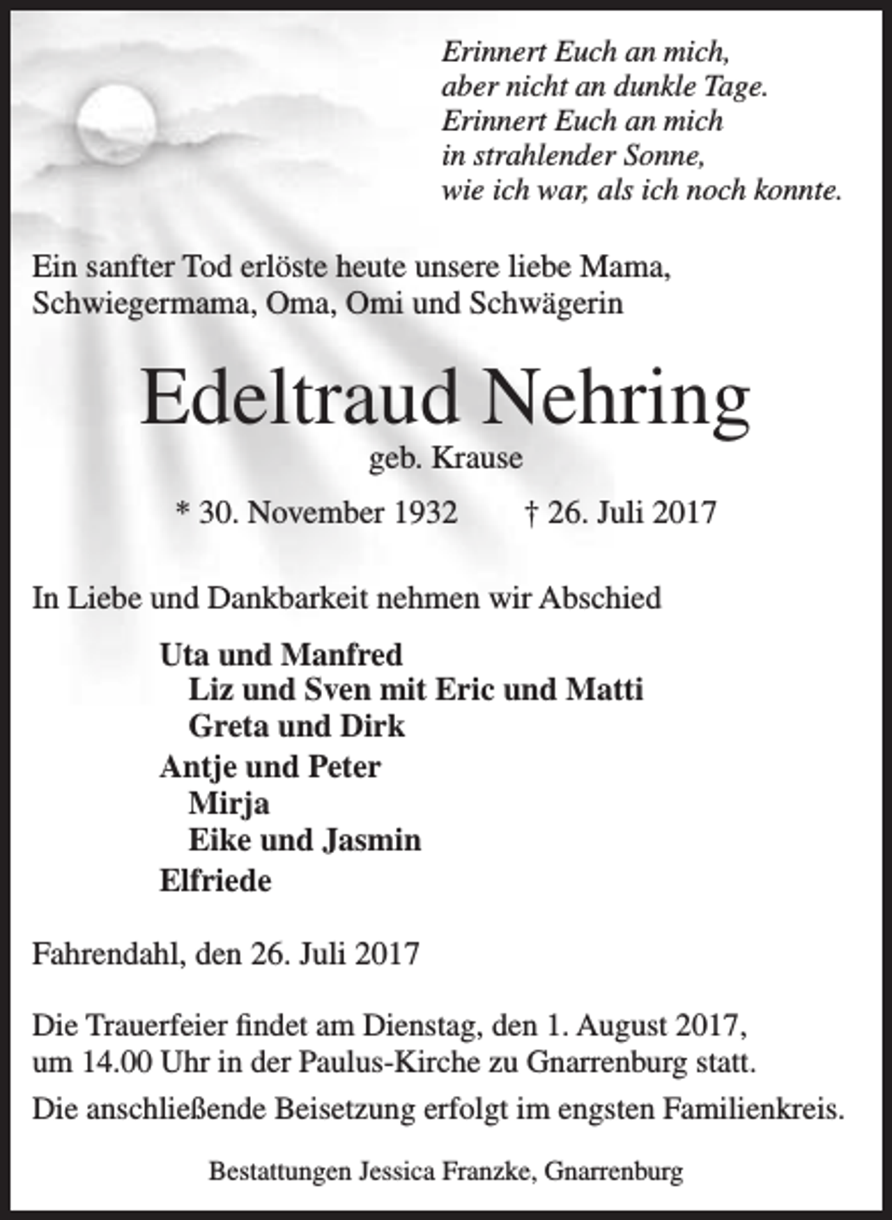 <p>Erinnert Euch an mich,<br />aber nicht an dunkle Tage.<br />Erinnert Euch an mich<br />in strahlender Sonne,<br />wie ich war, als ich noch konnte.</p><p>Ein sanfter Tod erlöste heute unsere liebe Mama,<br />Schwiegermama, Oma, Omi und Schwägerin</p><p>Edeltraud Nehring<br />geb. Krause</p><p>* 30. November 1932</p><p>† 26. Juli 2017</p><p>In Liebe und Dankbarkeit nehmen wir Abschied<br />Uta und Manfred<br />Liz und Sven mit Eric und Matti<br />Greta und Dirk<br />Antje und Peter<br />Mirja<br />Eike und Jasmin<br />Elfriede<br />Fahrendahl, den 26. Juli 2017<br />Die Trauerfeier findet am Dienstag, den 1. August 2017,<br />um 14.00 Uhr in der Paulus-Kirche zu Gnarrenburg statt.<br />Die anschließende Beisetzung erfolgt im engsten Familienkreis.<br />Bestattungen Jessica Franzke, Gnarrenburg</p>