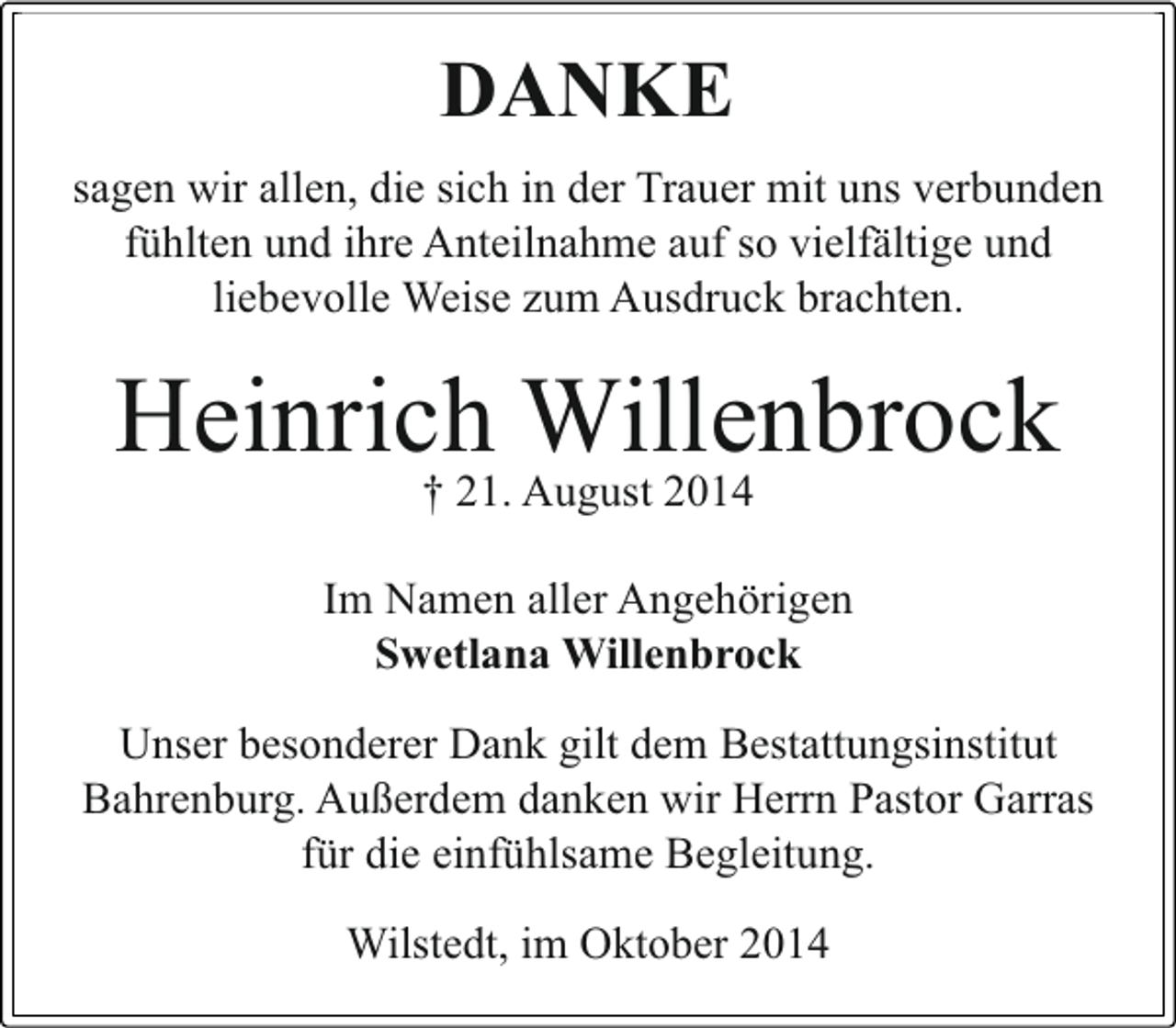 <p>DANKE<br />sagen wir allen, die sich in der Trauer mit uns verbunden<br />fühlten und ihre Anteilnahme auf so vielfältige und<br />liebevolle Weise zum Ausdruck brachten.</p><p>Heinrich Willenbrock<br />† 21. August 2014</p><p>Im Namen aller Angehörigen<br />Swetlana Willenbrock<br />Unser besonderer Dank gilt dem Bestattungsinstitut<br />Bahrenburg. Außerdem danken wir Herrn Pastor Garras<br />für die einfühlsame Begleitung.<br />Wilstedt, im Oktober 2014</p>