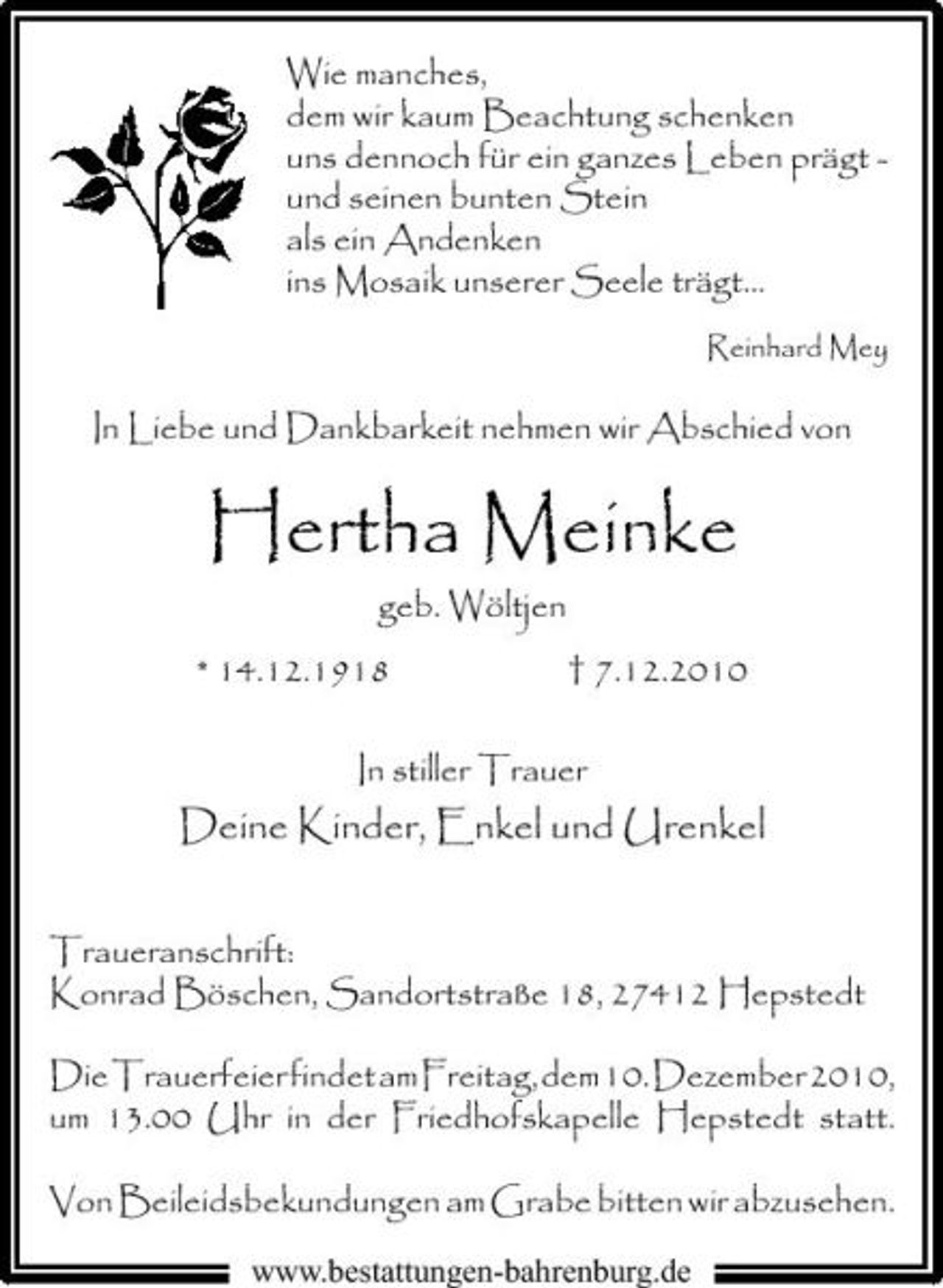<p>Wie manches, dem wir kaum Beachtung schenken uns dennoch für ein ganzes Leben prägt und seinen bunten Stein als ein Andenken ins Mosaik unserer Seele trägt...<br />Reinhard Mey</p><p>In Liebe und Dankbarkeit nehmen wir Abschied von</p><p>Hertha Meinke<br />geb. Wöltjen * 14.12.1918 † 7.12.2010 In stiller Trauer</p><p>Deine Kinder, Enkel und Urenkel<br />Traueranschrift: Konrad Böschen, Sandortstraße 18, 27412 Hepstedt<br />Die Trauerfeier findet am Freitag, dem 10. Dezember 2010, um 13.00 Uhr in der Friedhofskapelle Hepstedt statt. Von Beileidsbekundungen am Grabe bitten wir abzusehen.<br />www.bestattungen-bahrenburg.de</p>