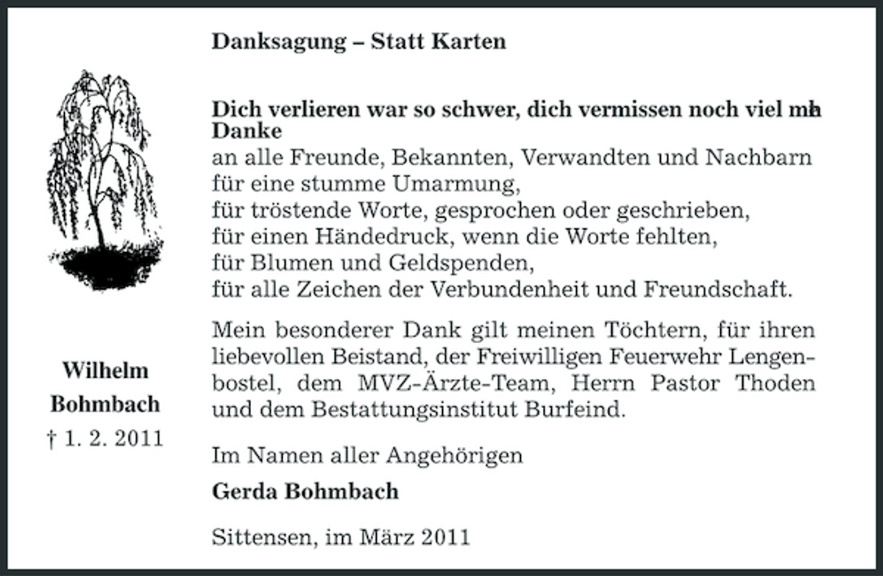 <p>Danksagung – Statt Karten Dich verlieren war so schwer, dich vermissen noch viel me . r h Danke an alle Freunde, Bekannten, Verwandten und Nachbarn für eine stumme Umarmung, für tröstende Worte, gesprochen oder geschrieben, für einen Händedruck, wenn die Worte fehlten, für Blumen und Geldspenden, für alle Zeichen der Verbundenheit und Freundschaft. Mein besonderer Dank gilt meinen Töchtern, für ihren liebevollen Beistand, der Freiwilligen Feuerwehr Lengenbostel, dem MVZ-Ärzte-Team, Herrn Pastor Thoden und dem Bestattungsinstitut Burfeind. Im Namen aller Angehörigen Gerda Bohmbach Sittensen, im März 2011</p><p>Wilhelm Bohmbach<br />† 1. 2. 2011</p>