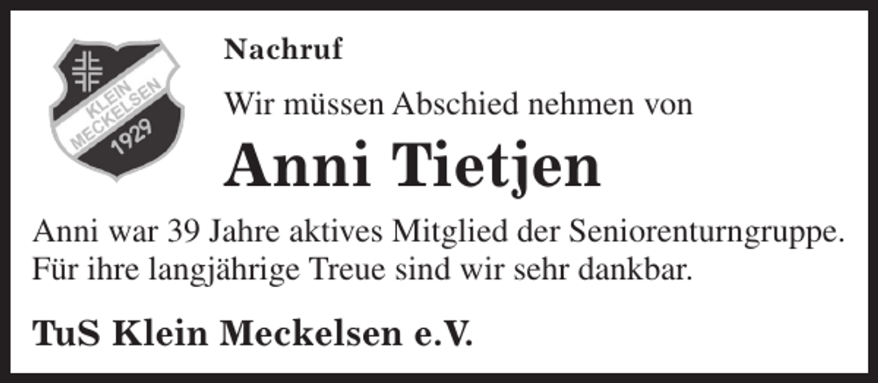 <p>Nachruf</p><p>Wir müssen Abschied nehmen von</p><p>Anni Tietjen</p><p>Anni war 39 Jahre aktives Mitglied der Seniorenturngruppe.<br />Für ihre langjährige Treue sind wir sehr dankbar.</p><p>TuS Klein Meckelsen e.V.</p>