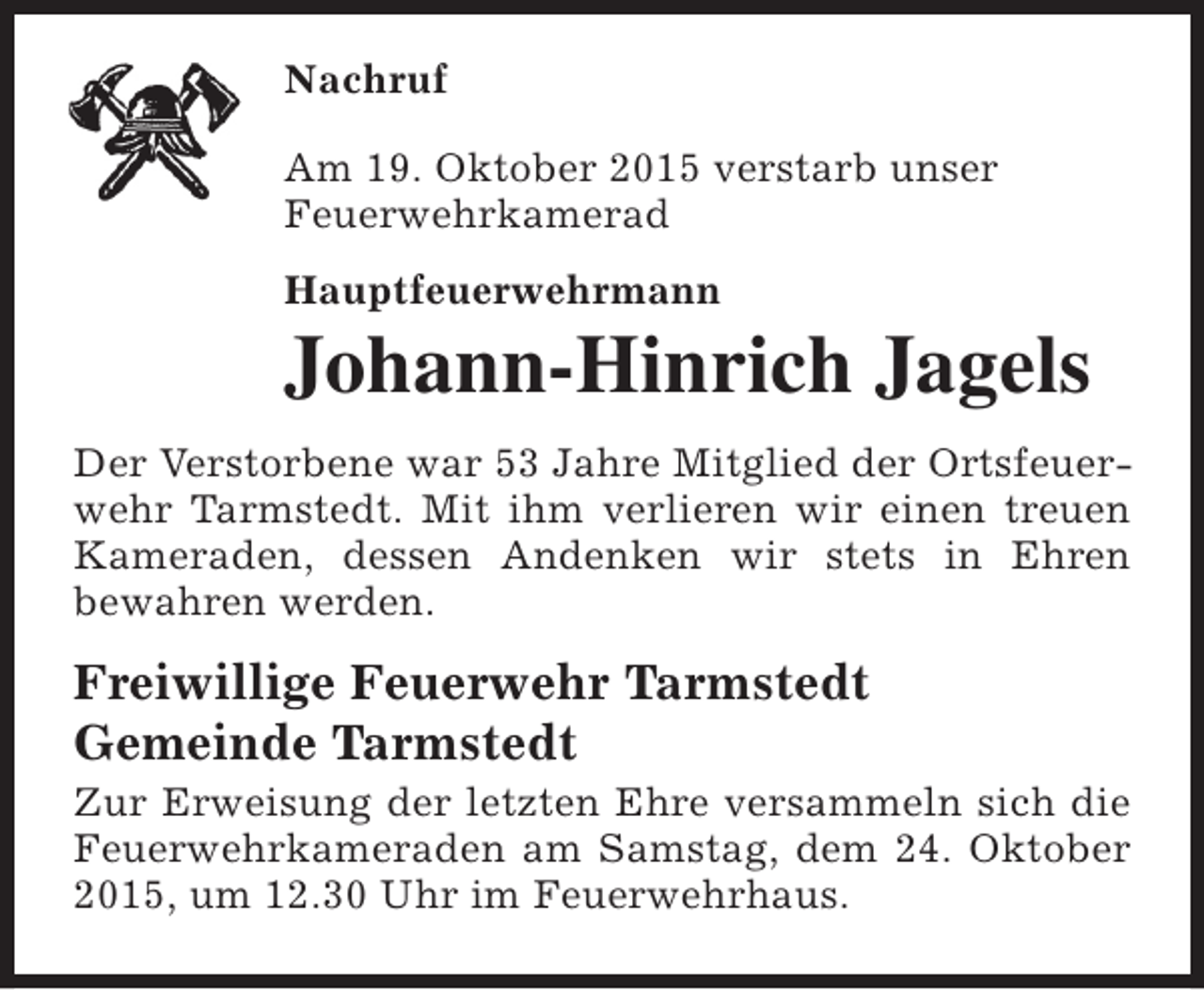 <p>Nachruf<br />Am 19. Oktober 2015 verstarb unser<br />Feuerwehrkamerad<br />Hauptfeuerwehrmann</p><p>Johann-Hinrich Jagels</p><p>Der Verstorbene war 53 Jahre Mitglied der Ortsfeuerwehr Tarmstedt. Mit ihm verlieren wir einen treuen<br />Kameraden, dessen Andenken wir stets in Ehren<br />bewahren werden.</p><p>Freiwillige Feuerwehr Tarmstedt<br />Gemeinde Tarmstedt</p><p>Zur Erweisung der letzten Ehre versammeln sich die<br />Feuerwehrkameraden am Samstag, dem 24. Oktober<br />2015, um 12.30 Uhr im Feuerwehrhaus.</p>