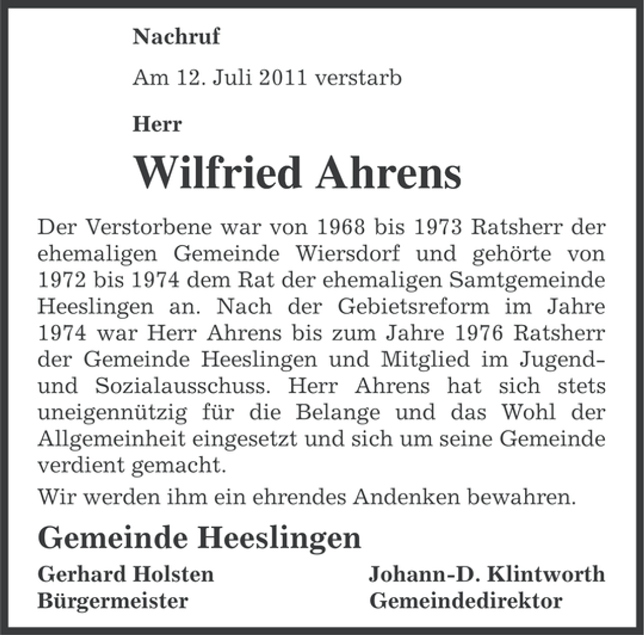 <p>Nachruf<br />Am 12. Juli 2011 verstarb<br />Herr</p><p>Wilfried Ahrens<br />Der Verstorbene war von 1968 bis 1973 Ratsherr der<br />ehemaligen Gemeinde Wiersdorf und gehörte von<br />1972 bis 1974 dem Rat der ehemaligen Samtgemeinde<br />Heeslingen an. Nach der Gebietsreform im Jahre<br />1974 war Herr Ahrens bis zum Jahre 1976 Ratsherr<br />der Gemeinde Heeslingen und Mitglied im Jugendund Sozialausschuss. Herr Ahrens hat sich stets<br />uneigennützig für die Belange und das Wohl der<br />Allgemeinheit eingesetzt und sich um seine Gemeinde<br />verdient gemacht.<br />Wir werden ihm ein ehrendes Andenken bewahren.</p><p>Gemeinde Heeslingen<br />Gerhard Holsten<br />Bürgermeister</p><p>Johann-D. Klintworth<br />Gemeindedirektor</p>