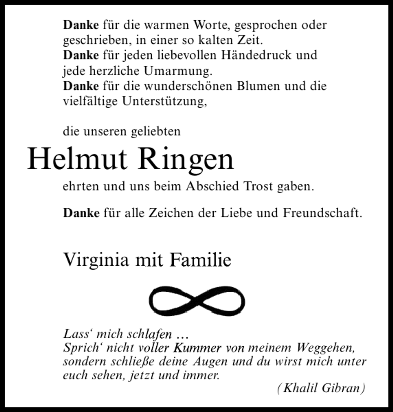 <p>Danke für die warmen Worte, gesprochen oder<br />geschrieben, in einer so kalten Zeit.<br />Danke für jeden liebevollen Händedruck und<br />jede herzliche Umarmung.<br />Danke für die wunderschönen Blumen und die<br />vielfältige Unterstützung,<br />die unseren geliebten</p><p>Helmut Ringen<br />ehrten und uns beim Abschied Trost gaben.<br />Danke für alle Zeichen der Liebe und Freundschaft.</p><p>Virginia mit Familie</p><p>Lass‘ mich schlafen …<br />Sprich‘ nicht voller Kummer von meinem Weggehen,<br />sondern schließe deine Augen und du wirst mich unter<br />euch sehen, jetzt und immer.<br />(Khalil Gibran)</p>