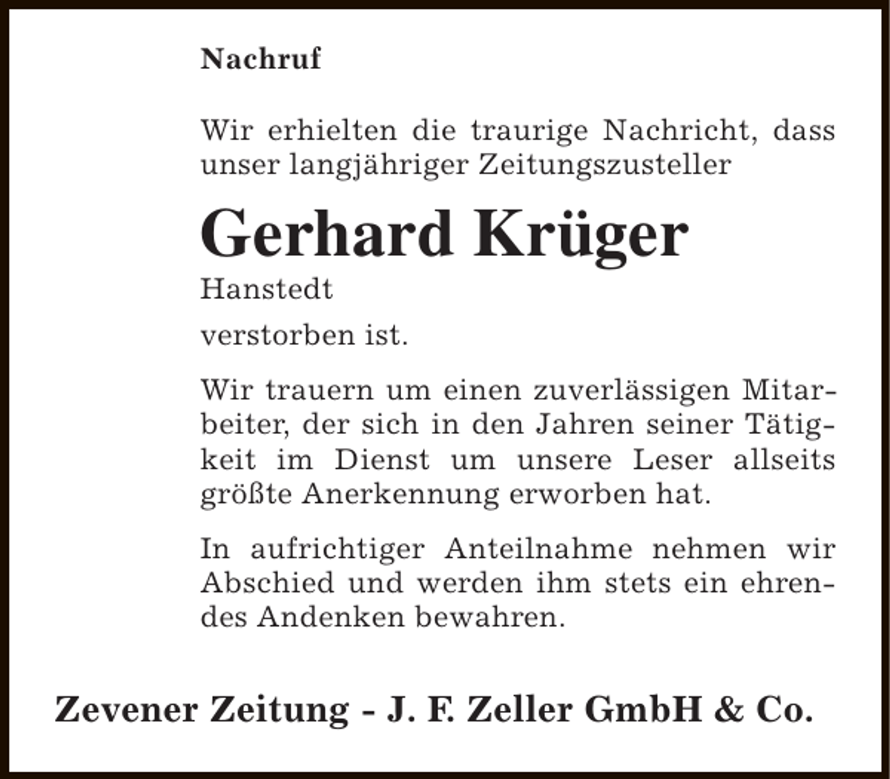 <p>Nachruf<br />Wir erhielten die traurige Nachricht, dass<br />unser langjähriger Zeitungszusteller</p><p>Gerhard Krüger<br />Hanstedt<br />verstorben ist.</p><p>Wir trauern um einen zuverlässigen Mitarbeiter, der sich in den Jahren seiner Tätigkeit im Dienst um unsere Leser allseits<br />größte Anerkennung erworben hat.<br />In aufrichtiger Anteilnahme nehmen wir<br />Abschied und werden ihm stets ein ehrendes Andenken bewahren.</p><p>Zevener Zeitung - J. F. Zeller GmbH &amp; Co.</p>