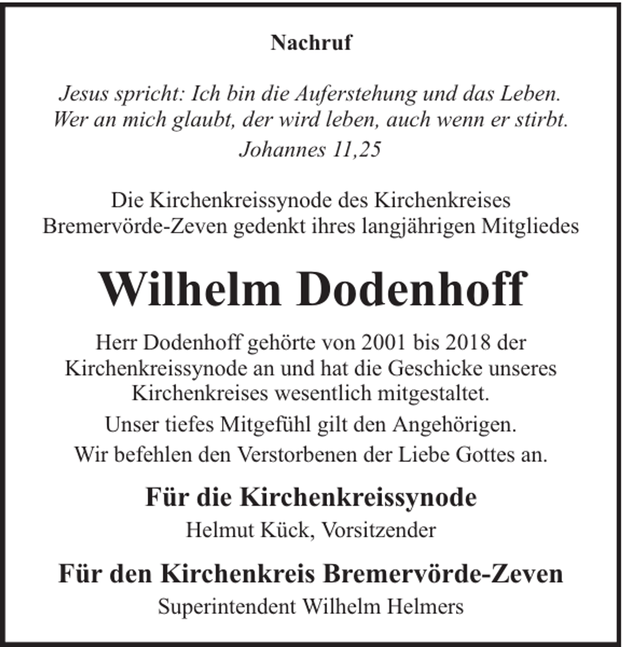<p>Nachruf<br />Jesus spricht: Ich bin die Auferstehung und das Leben.<br />Wer an mich glaubt, der wird leben, auch wenn er stirbt.<br />Johannes 11,25<br />Die Kirchenkreissynode des Kirchenkreises<br />Bremervörde-Zeven gedenkt ihres langjährigen Mitgliedes</p><p>Wilhelm Dodenhoff<br />Herr Dodenhoff gehörte von 2001 bis 2018 der<br />Kirchenkreissynode an und hat die Geschicke unseres<br />Kirchenkreises wesentlich mitgestaltet.<br />Unser tiefes Mitgefühl gilt den Angehörigen.<br />Wir befehlen den Verstorbenen der Liebe Gottes an.</p><p>Für die Kirchenkreissynode<br />Helmut Kück, Vorsitzender</p><p>Für den Kirchenkreis Bremervörde-Zeven<br />Superintendent Wilhelm Helmers</p>