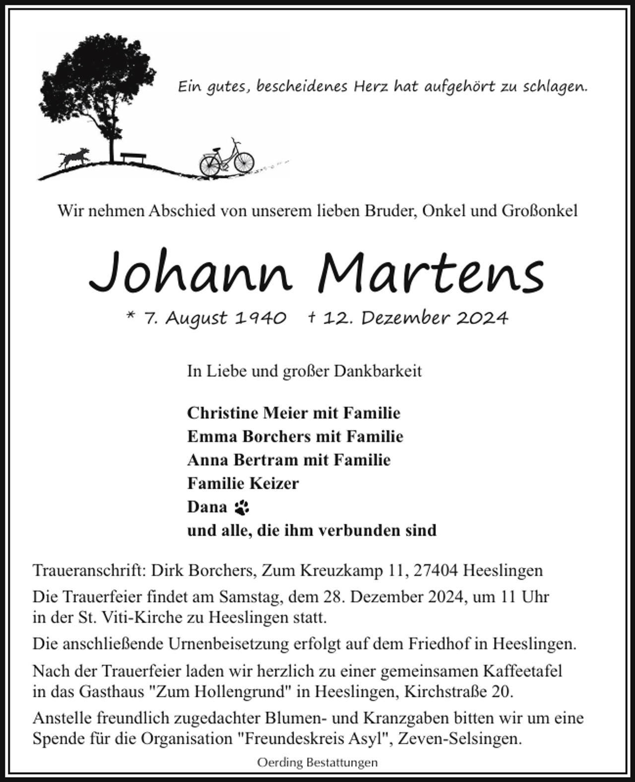 <p>Ein gutes, besch<br />heidenes Herz hat aufgehört zu schlagen.</p><p>Wir nehmen Abschied von unserem lieben Bruder, Onkel und Großonkel</p><p>Johann Martens<br />* 7. August 1940</p><p>† 12. Dezember 2024</p><p>In Liebe und großer Dankbarkeit<br />Christine Meier mit Familie<br />Emma Borchers mit Familie<br />Anna Bertram mit Familie<br />Familie Keizer<br />Dana<br />und alle, die ihm verbunden sind<br />Traueranschrift: Dirk Borchers, Zum Kreuzkamp 11, 27404 Heeslingen<br />Die Trauerfeier findet am Samstag, dem 28. Dezember 2024, um 11 Uhr<br />in der St. Viti-Kirche zu Heeslingen statt.<br />Die anschließende Urnenbeisetzung erfolgt auf dem Friedhof in Heeslingen.<br />Nach der Trauerfeier laden wir herzlich zu einer gemeinsamen Kaffeetafel<br />in das Gasthaus "Zum Hollengrund" in Heeslingen, Kirchstraße 20.<br />Anstelle freundlich zugedachter Blumen- und Kranzgaben bitten wir um eine<br />Spende für die Organisation "Freundeskreis Asyl", Zeven-Selsingen.<br />Oerding Bestattungen</p>
