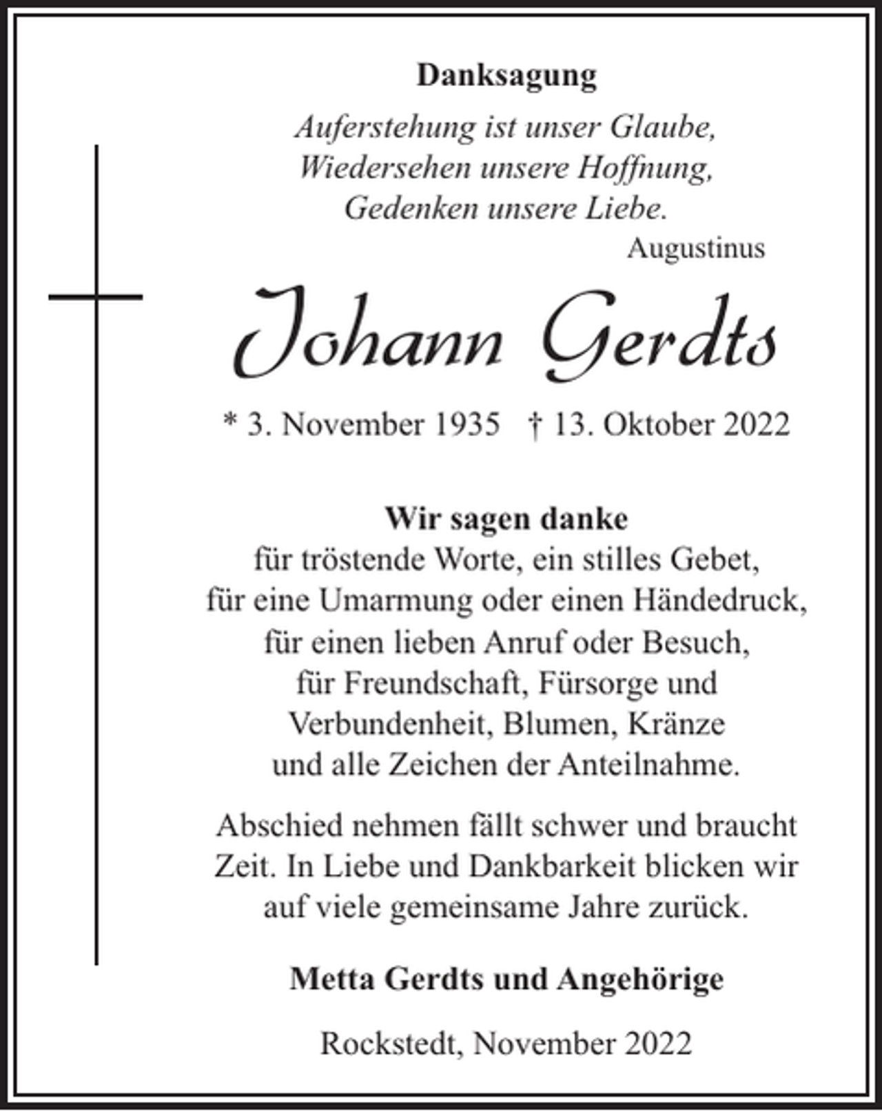 <p>Danksagung<br />Auferstehung ist unser Glaube,<br />Wiedersehen unsere Hoffnung,<br />Gedenken unsere Liebe.</p><p>Augustinus</p><p>Johann Gerdts<br />* 3. November 1935 † 13. Oktober 2022<br />Wir sagen danke<br />für tröstende Worte, ein stilles Gebet,<br />für eine Umarmung oder einen Händedruck,<br />für einen lieben Anruf oder Besuch,<br />für Freundschaft, Fürsorge und<br />Verbundenheit, Blumen, Kränze<br />und alle Zeichen der Anteilnahme.<br />Abschied nehmen fällt schwer und braucht<br />Zeit. In Liebe und Dankbarkeit blicken wir<br />auf viele gemeinsame Jahre zurück.<br />Metta Gerdts und Angehörige<br />Rockstedt, November 2022</p>