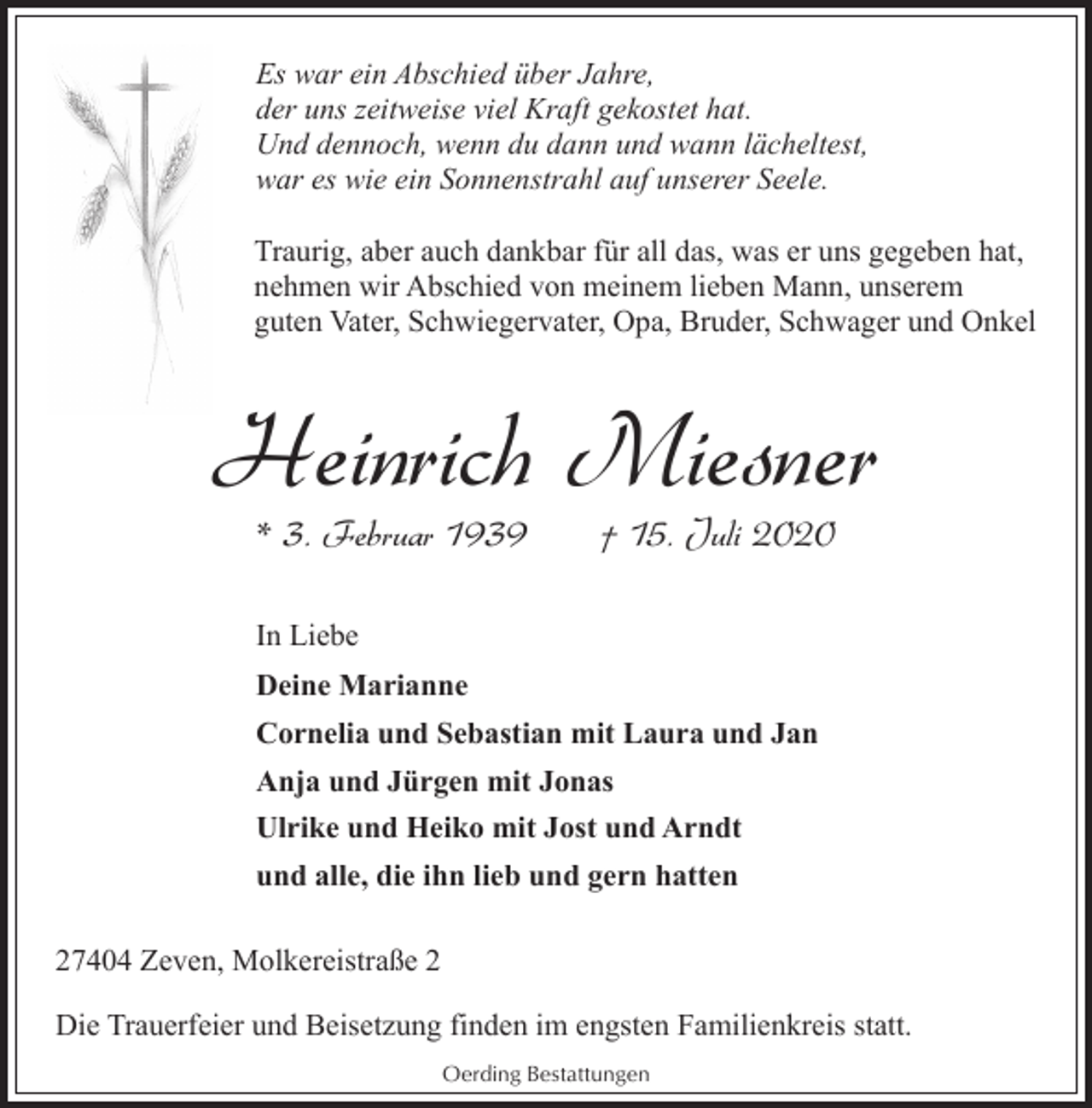 <p>Es war ein Abschied über Jahre,<br />der uns zeitweise viel Kraft gekostet hat.<br />Und dennoch, wenn du dann und wann lächeltest,<br />war es wie ein Sonnenstrahl auf unserer Seele.<br />Traurig, aber auch dankbar für all das, was er uns gegeben hat,<br />nehmen wir Abschied von meinem lieben Mann, unserem<br />guten Vater, Schwiegervater, Opa, Bruder, Schwager und Onkel</p><p>Heinrich Miesner<br />* 3. Februar 1939</p><p>† 15. Juli 2020</p><p>In Liebe<br />Deine Marianne<br />Cornelia und Sebastian mit Laura und Jan<br />Anja und Jürgen mit Jonas<br />Ulrike und Heiko mit Jost und Arndt<br />und alle, die ihn lieb und gern hatten<br />27404 Zeven, Molkereistraße 2<br />Die Trauerfeier und Beisetzung finden im engsten Familienkreis statt.<br />Oerding Bestattungen</p>