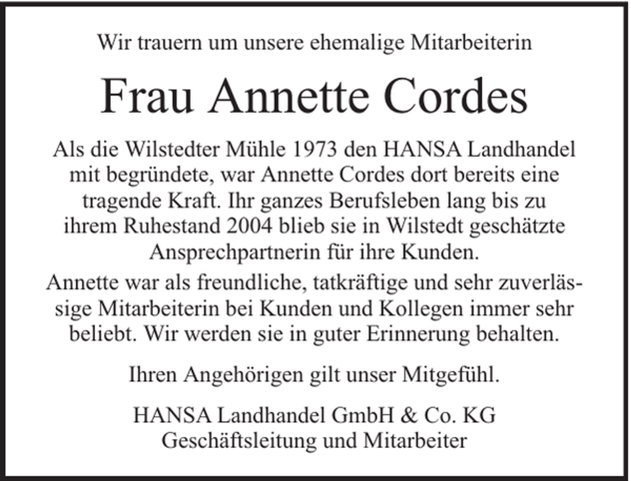 <p>Wir trauern um unsere ehemalige Mitarbeiterin</p><p>Frau Annette Cordes<br />Als die Wilstedter Mühle 1973 den HANSA Landhandel<br />mit begründete, war Annette Cordes dort bereits eine<br />tragende Kraft. Ihr ganzes Berufsleben lang bis zu<br />ihrem Ruhestand 2004 blieb sie in Wilstedt geschätzte<br />Ansprechpartnerin für ihre Kunden.<br />Annette war als freundliche, tatkräftige und sehr zuverlässige Mitarbeiterin bei Kunden und Kollegen immer sehr<br />beliebt. Wir werden sie in guter Erinnerung behalten.<br />Ihren Angehörigen gilt unser Mitgefühl.<br />HANSA Landhandel GmbH &amp; Co. KG<br />Geschäftsleitung und Mitarbeiter</p>