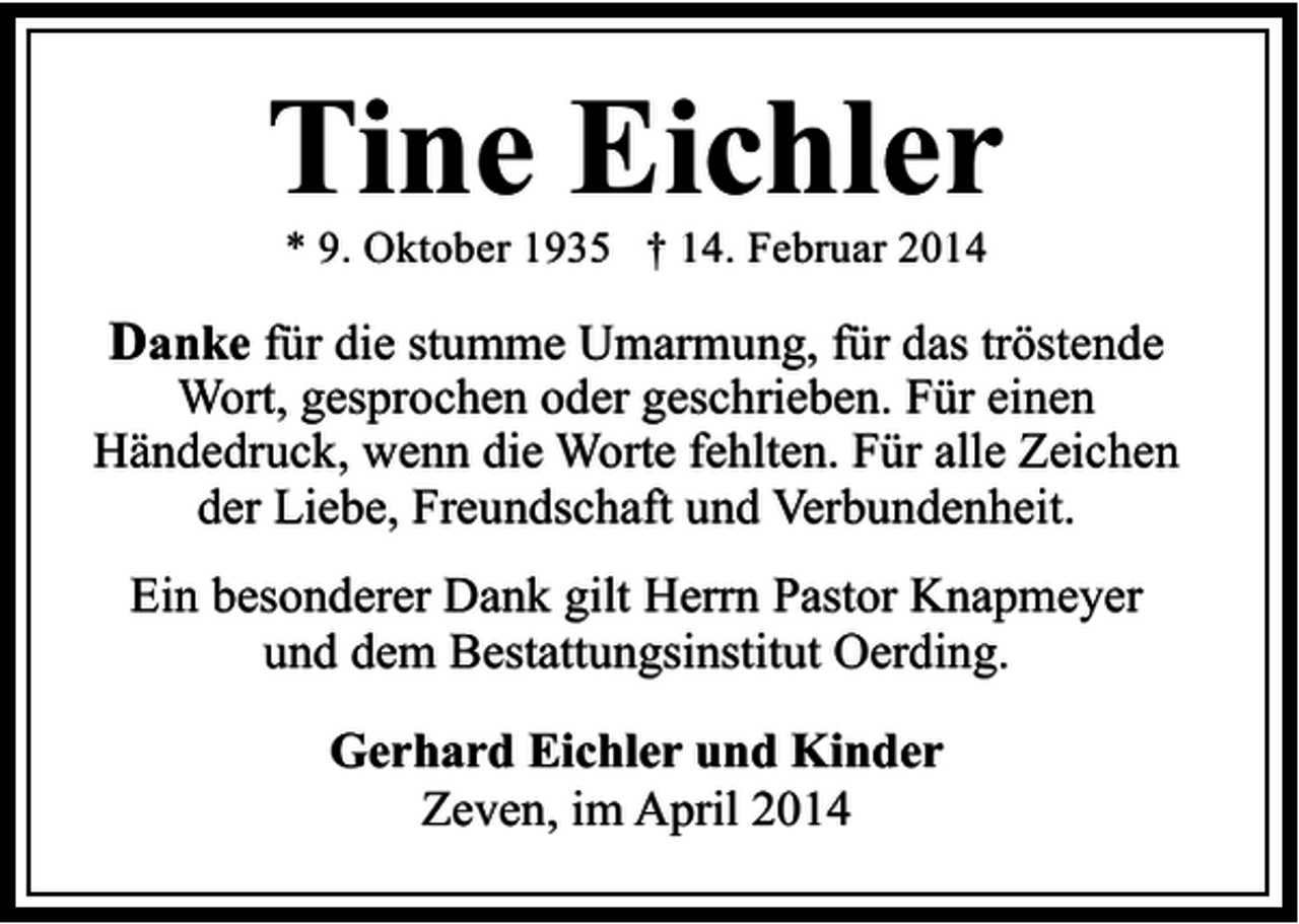 <p>Tine Eichler<br />* 9. Oktober 1935 † 14. Februar 2014</p><p>Danke für die stumme Umarmung, für das tröstende</p><p>Wort, gesprochen oder geschrieben. Für einen<br />Händedruck, wenn die Worte fehlten. Für alle Zeichen<br />der Liebe, Freundschaft und Verbundenheit.<br />Ein besonderer Dank gilt Herrn Pastor Knapmeyer<br />und dem Bestattungsinstitut Oerding.<br />Gerhard Eichler und Kinder<br />Zeven, im April 2014</p>