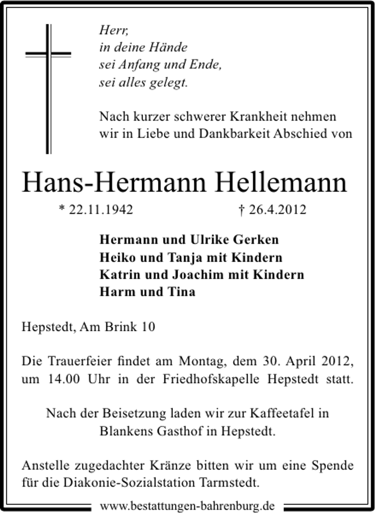 <p>Herr,<br />in deine Hände<br />sei Anfang und Ende,<br />sei alles gelegt.<br />Nach kurzer schwerer Krankheit nehmen<br />wir in Liebe und Dankbarkeit Abschied von</p><p>Hans-Hermann Hellemann<br />* 22.11.1942</p><p>† 26.4.2012</p><p>Hermann und Ulrike Gerken<br />Heiko und Tanja mit Kindern<br />Katrin und Joachim mit Kindern<br />Harm und Tina<br />Hepstedt, Am Brink 10<br />Die Trauerfeier ﬁndet am Montag, dem 30. April 2012,<br />um 14.00 Uhr in der Friedhofskapelle Hepstedt statt.<br />Nach der Beisetzung laden wir zur Kaffeetafel in<br />Blankens Gasthof in Hepstedt.<br />Anstelle zugedachter Kränze bitten wir um eine Spende<br />für die Diakonie-Sozialstation Tarmstedt.<br />www.bestattungen-bahrenburg.de</p>