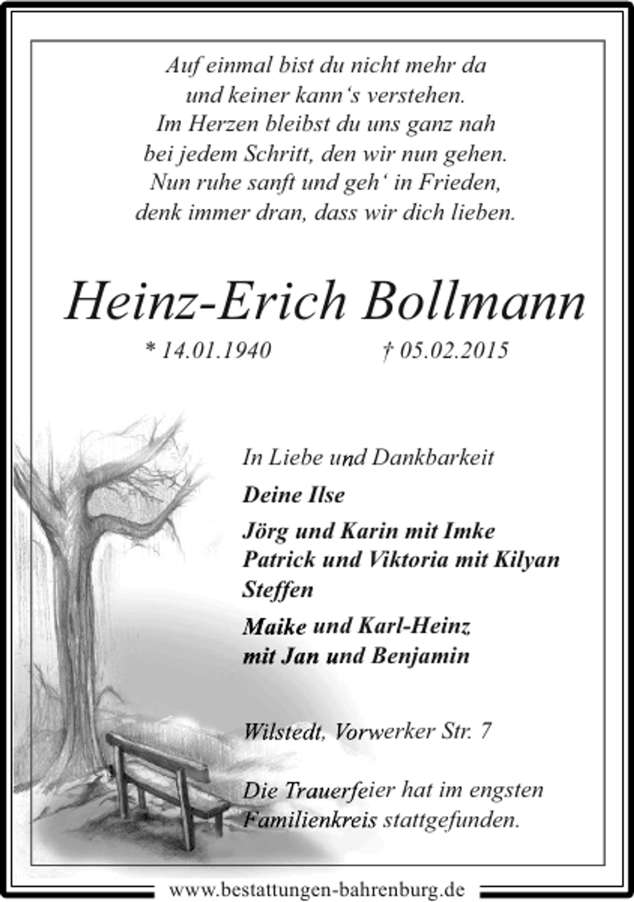<p>Auf einmal bist du nicht mehr da<br />und keiner kann‘s verstehen.<br />Im Herzen bleibst du uns ganz nah<br />bei jedem Schritt, den wir nun gehen.<br />Nun ruhe sanft und geh‘ in Frieden,<br />denk immer dran, dass wir dich lieben.</p><p>Heinz-Erich Bollmann<br />* 14.01.1940</p><p>† 05.02.2015</p><p>In Liebe und Dankbarkeit<br />Deine Ilse<br />Jörg und Karin mit Imke<br />Patrick und Viktoria mit Kilyan<br />Steffen<br />Maike und Karl-Heinz<br />mit Jan und Benjamin<br />Wilstedt, Vorwerker Str. 7<br />Die Trauerfeier hat im engsten<br />Familienkreis stattgefunden.<br />www.bestattungen-bahrenburg.de</p>