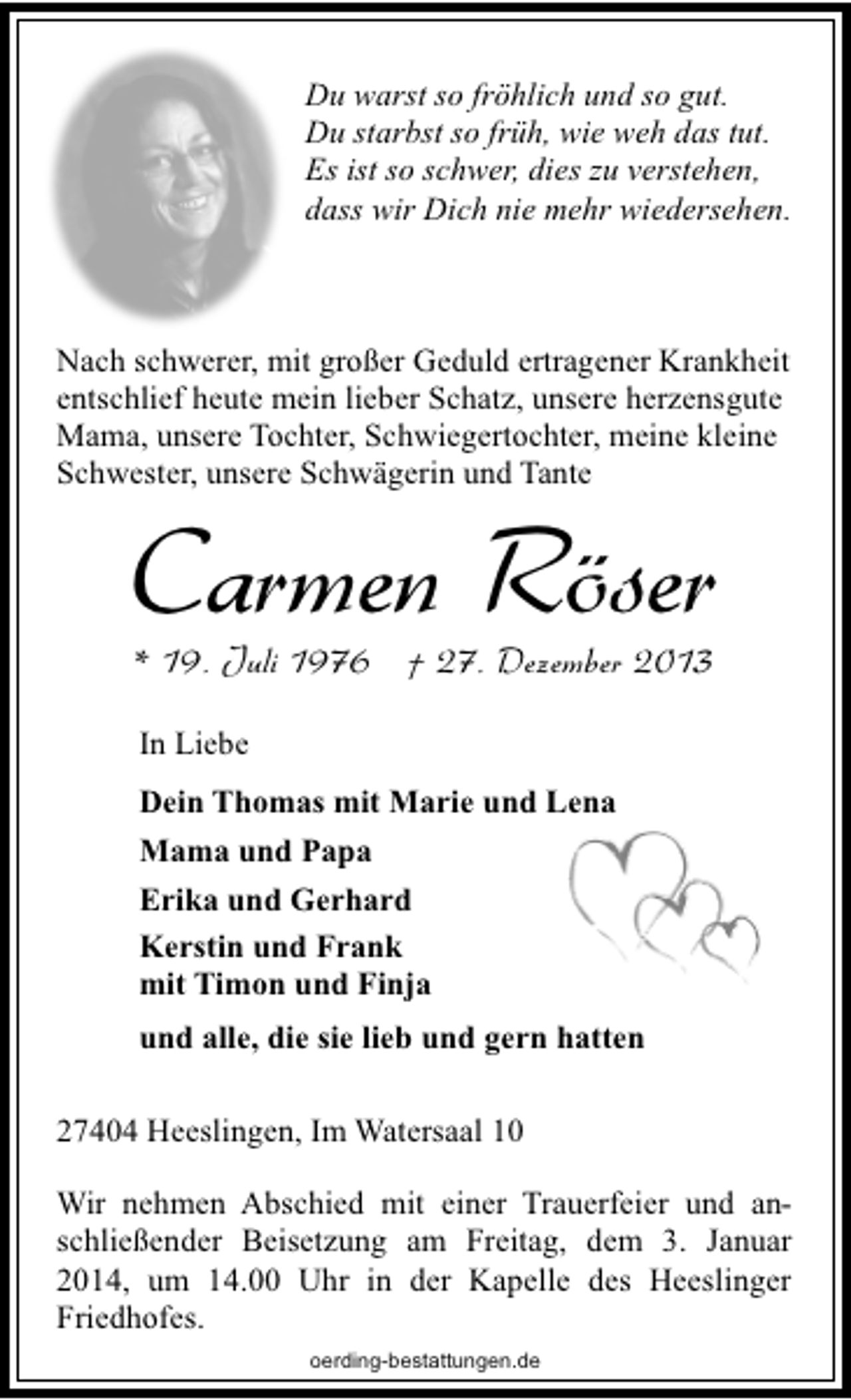 <p>Du warst so fröhlich und so gut.<br />Du starbst so früh, wie weh das tut.<br />Es ist so schwer, dies zu verstehen,<br />dass wir Dich nie mehr wiedersehen.</p><p>Nach schwerer, mit großer Geduld ertragener Krankheit<br />entschlief heute mein lieber Schatz, unsere herzensgute<br />Mama, unsere Tochter, Schwiegertochter, meine kleine<br />Schwester, unsere Schwägerin und Tante</p><p>Carmen Röser<br />* 19. Juli 1976 † 27. Dezember 2013<br />In Liebe<br />Dein Thomas mit Marie und Lena<br />Mama und Papa<br />Erika und Gerhard<br />Kerstin und Frank<br />mit Timon und Finja<br />und alle, die sie lieb und gern hatten</p><p>27404 Heeslingen, Im Watersaal 10<br />Wir nehmen Abschied mit einer Trauerfeier und anschließender Beisetzung am Freitag, dem 3. Januar<br />2014, um 14.00 Uhr in der Kapelle des Heeslinger<br />Friedhofes.<br />oerding-bestattungen.de</p>