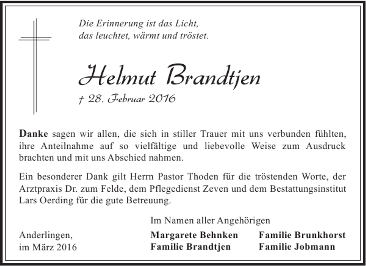 <p>Die Erinnerung ist das Licht,<br />das leuchtet, wärmt und tröstet.</p><p>Helmut Brandtjen</p><p>† 28. Februar 2016</p><p>Danke sagen wir allen, die sich in stiller Trauer mit uns verbunden fühlten,</p><p>ihre Anteilnahme auf so vielfältige und liebevolle Weise zum Ausdruck<br />brachten und mit uns Abschied nahmen.</p><p>Ein besonderer Dank gilt Herrn Pastor Thoden für die tröstenden Worte, der<br />Arztpraxis Dr. zum Felde, dem Pflegedienst Zeven und dem Bestattungsinstitut<br />Lars Oerding für die gute Betreuung.<br />Anderlingen,<br />im März 2016</p><p>Im Namen aller Angehörigen<br />Margarete Behnken<br />Familie Brunkhorst<br />Familie Brandtjen<br />Familie Jobmann</p>