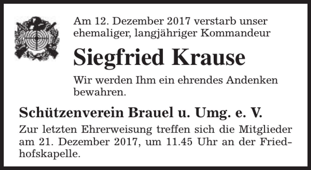 <p>Am 12. Dezember 2017 verstarb unser<br />ehemaliger, langjähriger Kommandeur</p><p>Siegfried Krause<br />Wir werden Ihm ein ehrendes Andenken<br />bewahren.</p><p>Schützenverein Brauel u. Umg. e. V.<br />Zur letzten Ehrerweisung treffen sich die Mitglieder<br />am 21. Dezember 2017, um 11.45 Uhr an der Friedhofskapelle.</p>