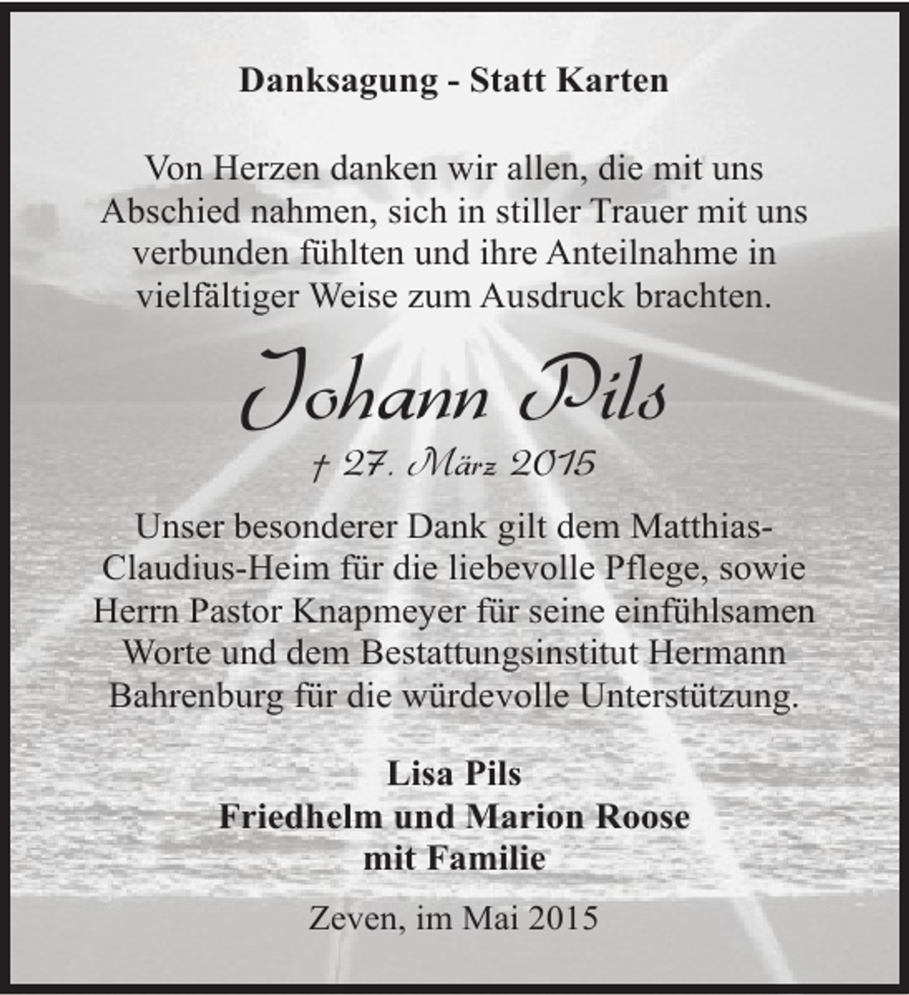 <p>Danksagung - Statt Karten<br />Von Herzen danken wir allen, die mit uns<br />Abschied nahmen, sich in stiller Trauer mit uns<br />verbunden fühlten und ihre Anteilnahme in<br />vielfältiger Weise zum Ausdruck brachten.</p><p>Johann Pils<br />† 27. März 2015</p><p>Unser besonderer Dank gilt dem MatthiasClaudius-Heim für die liebevolle Pflege, sowie<br />Herrn Pastor Knapmeyer für seine einfühlsamen<br />Worte und dem Bestattungsinstitut Hermann<br />Bahrenburg für die würdevolle Unterstützung.<br />Lisa Pils<br />Friedhelm und Marion Roose<br />mit Familie<br />Zeven, im Mai 2015</p>