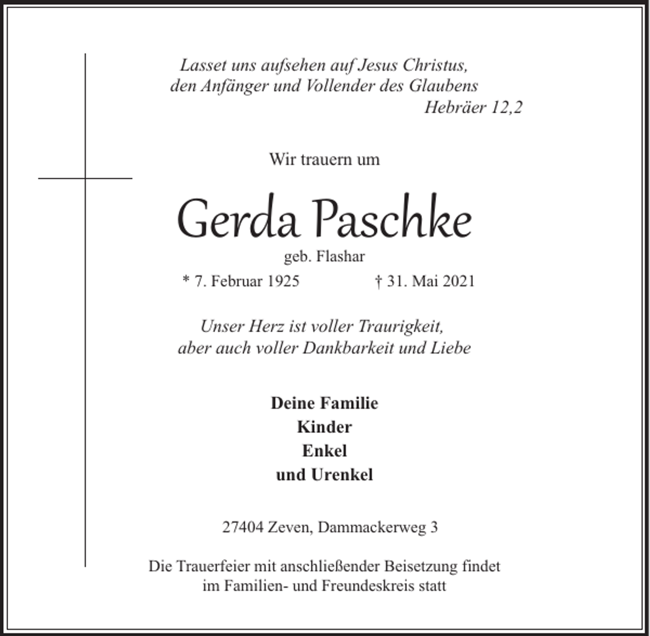 <p>Lasset uns aufsehen auf Jesus Christus,<br />den Anfänger und Vollender des Glaubens<br />Hebräer 12,2<br />Wir trauern um</p><p>Gerda Paschke<br />geb. Flashar</p><p>* 7. Februar 1925</p><p>† 31. Mai 2021</p><p>Unser Herz ist voller Traurigkeit,<br />aber auch voller Dankbarkeit und Liebe<br />Deine Familie<br />Kinder<br />Enkel<br />und Urenkel<br />27404 Zeven, Dammackerweg 3<br />Die Trauerfeier mit anschließender Beisetzung findet<br />im Familien- und Freundeskreis statt</p>
