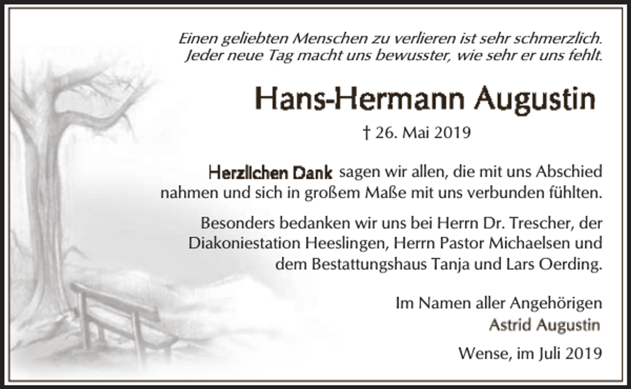 <p>Einen geliebten Menschen zu verlieren ist sehr schmerzlich.<br />Jeder neue Tag macht uns bewusster, wie sehr er uns fehlt.</p><p>† 26. Mai 2019<br />sagen wir allen, die mit uns Abschied<br />nahmen und sich in großem Maße mit uns verbunden fühlten.<br />Besonders bedanken wir uns bei Herrn Dr. Trescher, der<br />Diakoniestation Heeslingen, Herrn Pastor Michaelsen und<br />dem Bestattungshaus Tanja und Lars Oerding.<br />Im Namen aller Angehörigen<br />Wense, im Juli 2019</p>