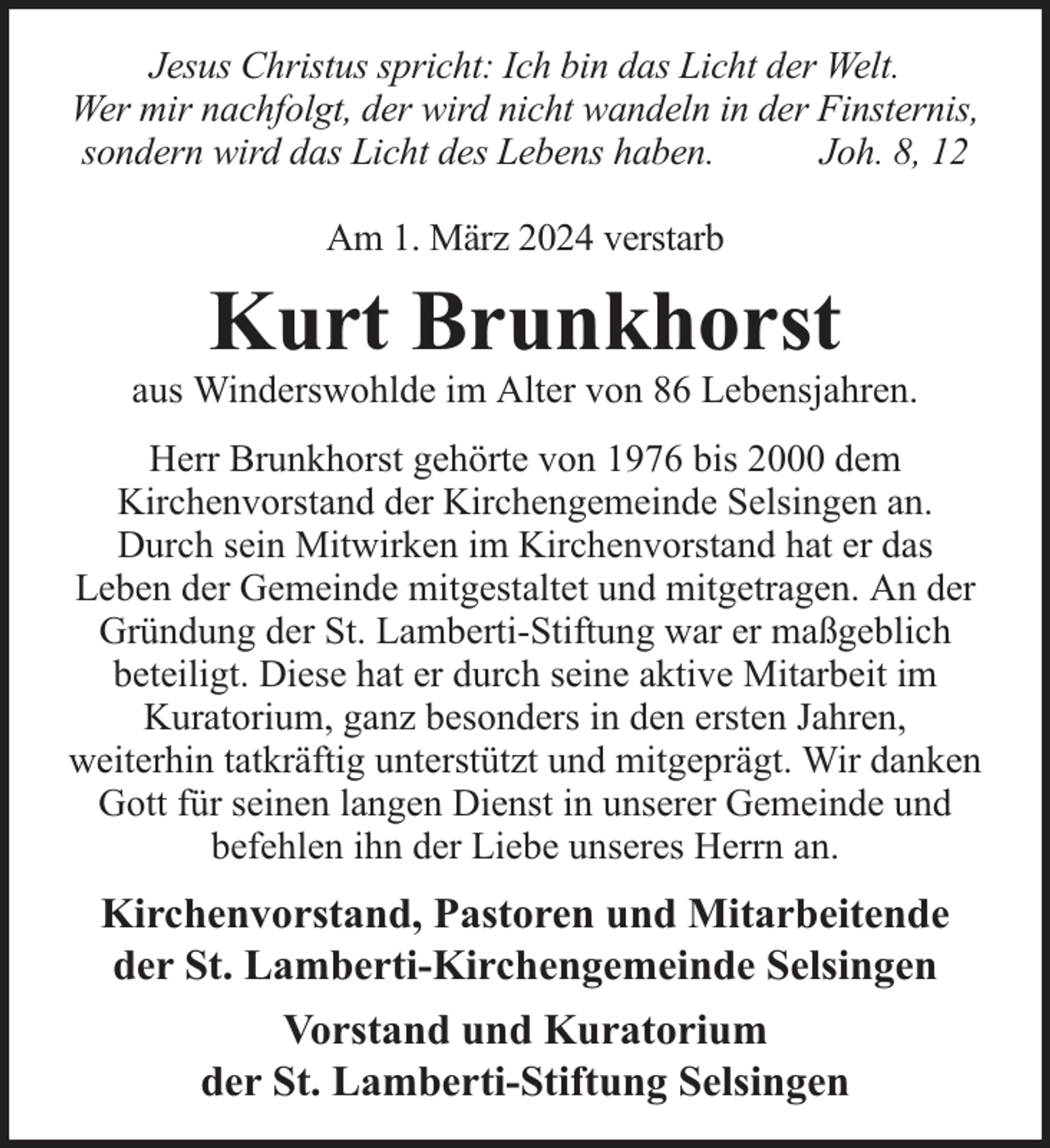 <p>Jesus Christus spricht: Ich bin das Licht der Welt.<br />Wer mir nachfolgt, der wird nicht wandeln in der Finsternis,<br />sondern wird das Licht des Lebens haben.<br />Joh. 8, 12<br />Am 1. März 2024 verstarb</p><p>Kurt Brunkhorst</p><p>aus Winderswohlde im Alter von 86 Lebensjahren.<br />Herr Brunkhorst gehörte von 1976 bis 2000 dem<br />Kirchenvorstand der Kirchengemeinde Selsingen an.<br />Durch sein Mitwirken im Kirchenvorstand hat er das<br />Leben der Gemeinde mitgestaltet und mitgetragen. An der<br />Gründung der St. Lamberti-Stiftung war er maßgeblich<br />beteiligt. Diese hat er durch seine aktive Mitarbeit im<br />Kuratorium, ganz besonders in den ersten Jahren,<br />weiterhin tatkräftig unterstützt und mitgeprägt. Wir danken<br />Gott für seinen langen Dienst in unserer Gemeinde und<br />befehlen ihn der Liebe unseres Herrn an.</p><p>Kirchenvorstand, Pastoren und Mitarbeitende<br />der St. Lamberti-Kirchengemeinde Selsingen<br />Vorstand und Kuratorium<br />der St. Lamberti-Stiftung Selsingen</p>