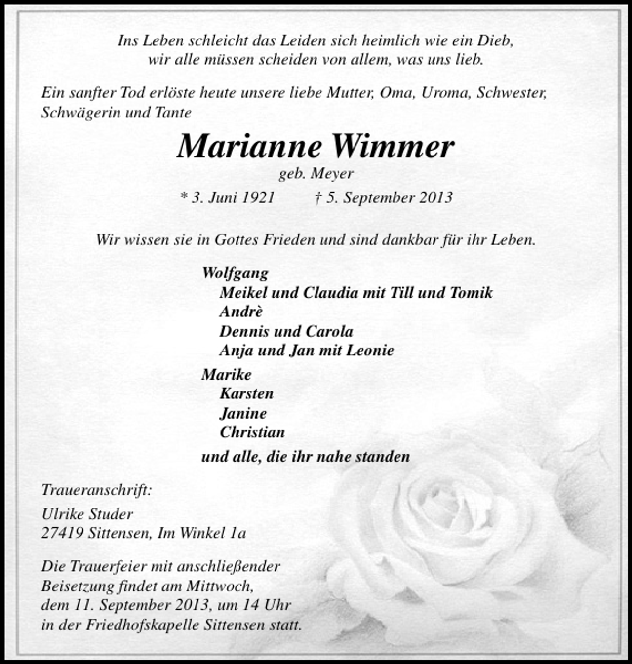 <p>Ins Leben schleicht das Leiden sich heimlich wie ein Dieb,<br />wir alle müssen scheiden von allem, was uns lieb.<br />Ein sanfter Tod erlöste heute unsere liebe Mutter, Oma, Uroma, Schwester,<br />Schwägerin und Tante</p><p>Marianne Wimmer<br />geb. Meyer<br />* 3. Juni 1921<br />† 5. September 2013</p><p>Wir wissen sie in Gottes Frieden und sind dankbar für ihr Leben.<br />Wolfgang<br />Meikel und Claudia mit Till und Tomik<br />Andrè<br />Dennis und Carola<br />Anja und Jan mit Leonie<br />Marike<br />Karsten<br />Janine<br />Christian<br />und alle, die ihr nahe standen<br />Traueranschrift:<br />Ulrike Studer<br />27419 Sittensen, Im Winkel 1a<br />Die Trauerfeier mit anschließender<br />Beisetzung findet am Mittwoch,<br />dem 11. September 2013, um 14 Uhr<br />in der Friedhofskapelle Sittensen statt.</p>