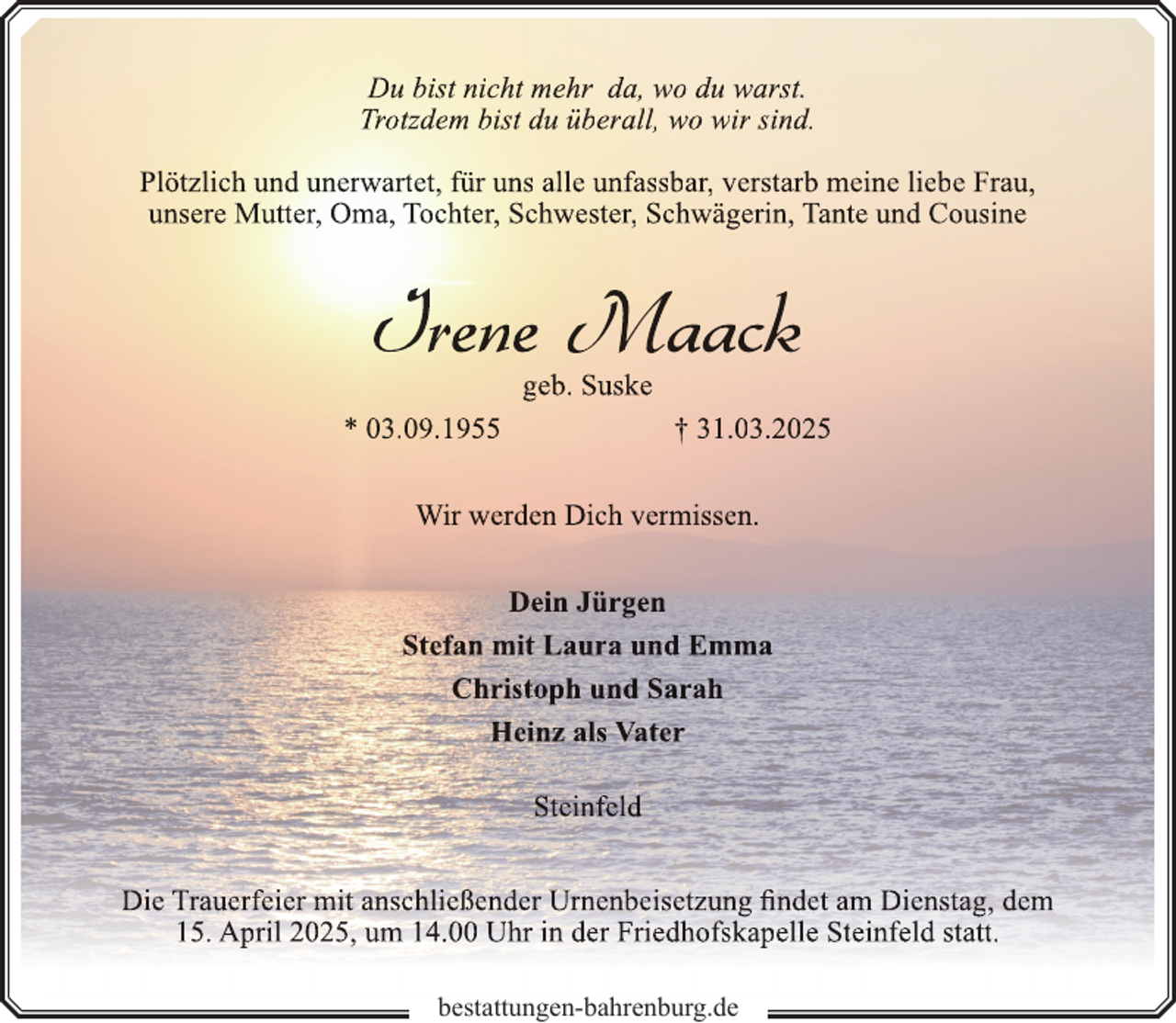<p>Du bist nicht mehr da, wo du warst.<br />Trotzdem bist du überall, wo wir sind.<br />Plötzlich und unerwartet, für uns alle unfassbar, verstarb meine liebe Frau,<br />unsere Mutter, Oma, Tochter, Schwester, Schwägerin, Tante und Cousine</p>
<p>Irene Maack<br />geb. Suske</p>
<p>* 03.09.1955</p>
<p>† 31.03.2025</p>
<p>Wir werden Dich vermissen.<br />Dein Jürgen<br />Stefan mit Laura und Emma<br />Christoph und Sarah<br />Heinz als Vater<br />Steinfeld<br />Die Trauerfeier mit anschließender Urn<br />rnenbeisetzung<br />n<br />findet am Dienstag, dem<br />15. April 2025, um 14.00 Uhr in der Friedhofskapelle Steinfeld statt.<br />bestattungen-bahrenburg.de</p>