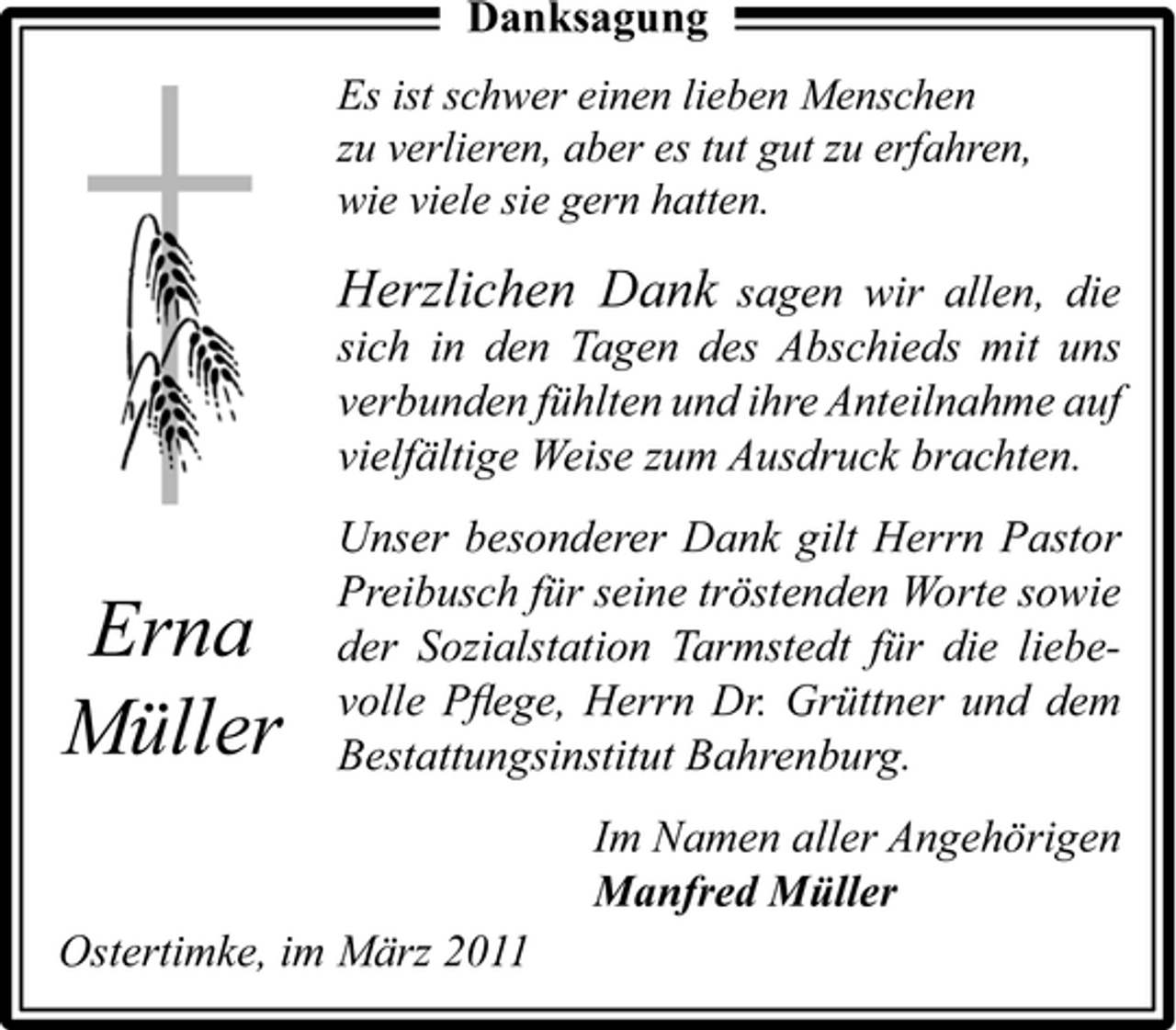 <p>Danksagung<br />Es ist schwer einen lieben Menschen zu verlieren, aber es tut gut zu erfahren, wie viele sie gern hatten.</p><p>Herzlichen Dank sagen wir allen, die<br />sich in den Tagen des Abschieds mit uns verbunden fühlten und ihre Anteilnahme auf vielfältige Weise zum Ausdruck brachten. Unser besonderer Dank gilt Herrn Pastor Preibusch für seine tröstenden Worte sowie der Sozialstation Tarmstedt für die liebevolle Pﬂege, Herrn Dr. Grüttner und dem Bestattungsinstitut Bahrenburg. Im Namen aller Angehörigen Manfred Müller Ostertimke, im März 2011</p><p>Erna Müller</p>
