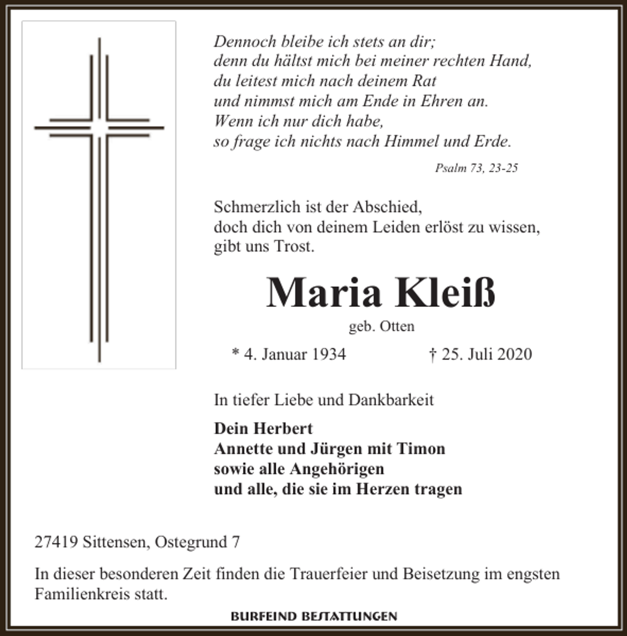 <p>Dennoch bleibe ich stets an dir;<br />denn du hältst mich bei meiner rechten Hand,<br />du leitest mich nach deinem Rat<br />und nimmst mich am Ende in Ehren an.<br />Wenn ich nur dich habe,<br />so frage ich nichts nach Himmel und Erde.<br />Psalm 73, 23-25</p><p>Schmerzlich ist der Abschied,<br />doch dich von deinem Leiden erlöst zu wissen,<br />gibt uns Trost.</p><p>Maria Kleiß<br />geb. Otten</p><p>* 4. Januar 1934</p><p>† 25. Juli 2020</p><p>In tiefer Liebe und Dankbarkeit<br />Dein Herbert<br />Annette und Jürgen mit Timon<br />sowie alle Angehörigen<br />und alle, die sie im Herzen tragen<br />27419 Sittensen, Ostegrund 7<br />In dieser besonderen Zeit finden die Trauerfeier und Beisetzung im engsten<br />Familienkreis statt.<br />Burfeind Bestattungen</p>