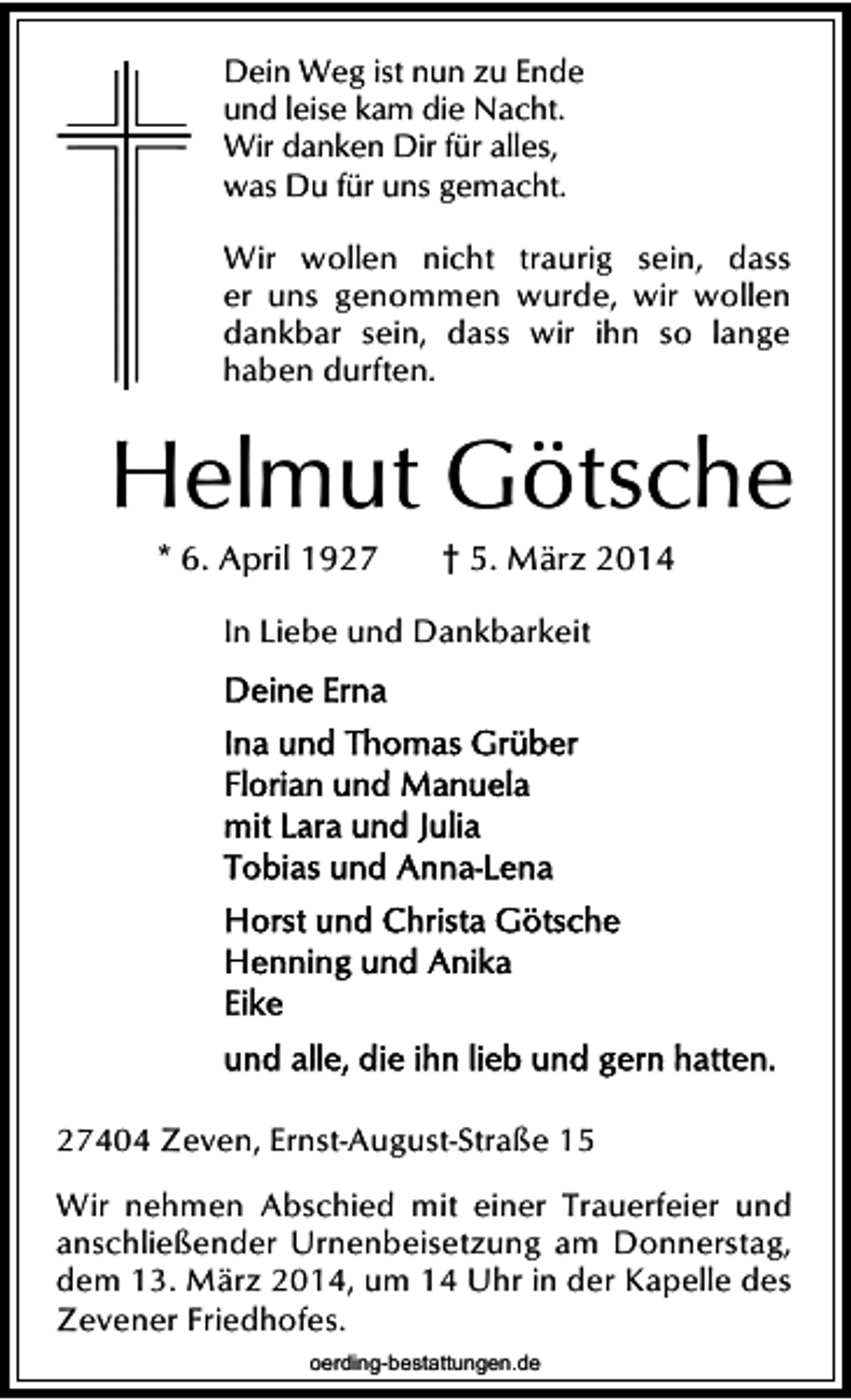<p>Dein Weg ist nun zu Ende<br />und leise kam die Nacht.<br />Wir danken Dir für alles,<br />was Du für uns gemacht.</p><p>Wir wollen nicht traurig sein, dass<br />er uns genommen wurde, wir wollen<br />dankbar sein, dass wir ihn so lange<br />haben durften.</p><p>Helmut Götsche<br />* 6. April 1927</p><p>† 5. März 2014</p><p>In Liebe und Dankbarkeit</p><p>27404 Zeven, Ernst-August-Straße 15<br />Wir nehmen Abschied mit einer Trauerfeier und<br />anschließender Urnenbeisetzung am Donnerstag,<br />dem 13. März 2014, um 14 Uhr in der Kapelle des<br />Zevener Friedhofes.<br />oerding-bestattungen.de</p>