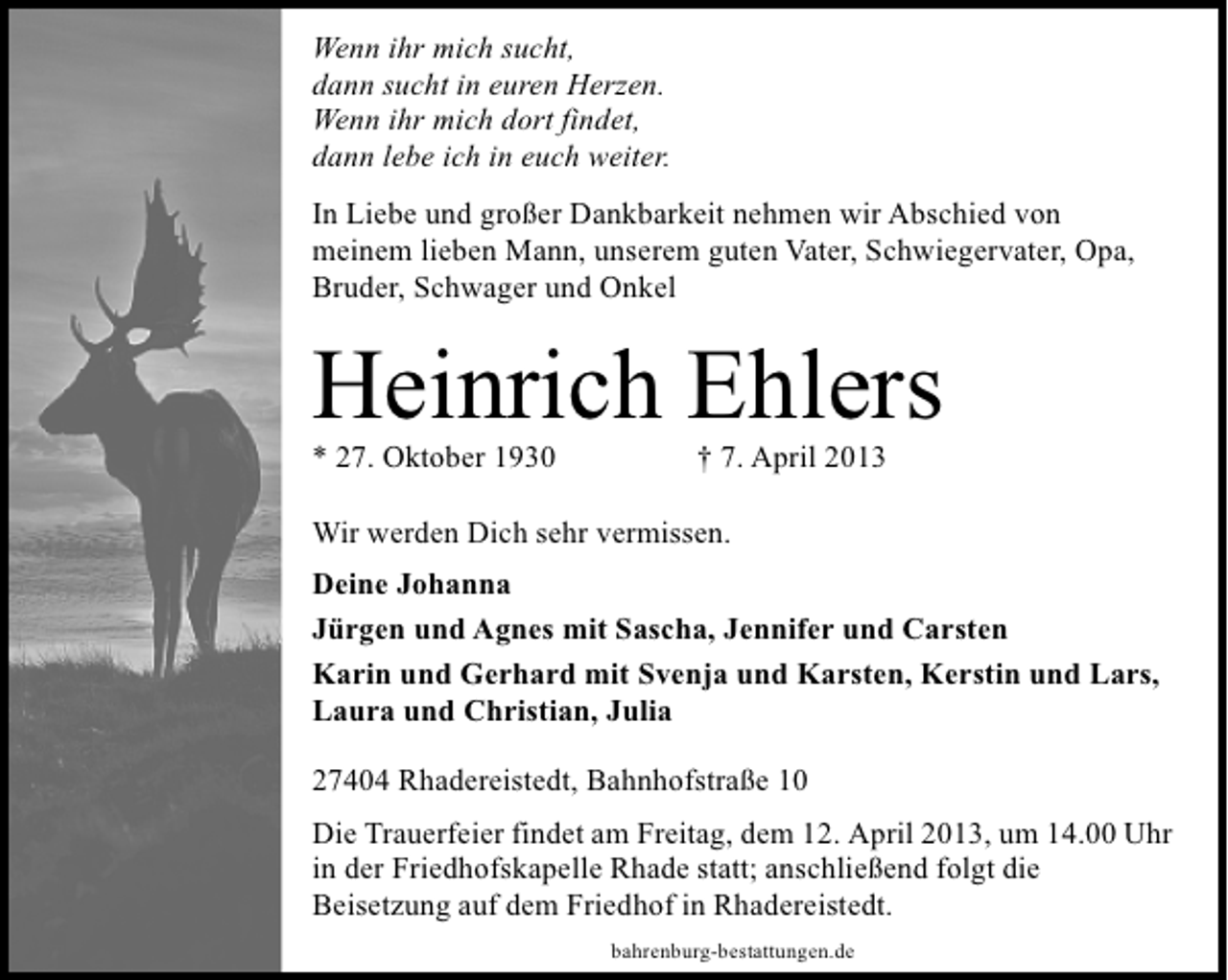 <p>Wenn ihr mich sucht,<br />dann sucht in euren Herzen.<br />Wenn ihr mich dort findet,<br />dann lebe ich in euch weiter.<br />In Liebe und großer Dankbarkeit nehmen wir Abschied von<br />meinem lieben Mann, unserem guten Vater, Schwiegervater, Opa,<br />Bruder, Schwager und Onkel</p><p>Heinrich Ehlers</p><p>* 27. Oktober 1930</p><p>† 7. April 2013</p><p>Wir werden Dich sehr vermissen.<br />Deine Johanna<br />Jürgen und Agnes mit Sascha, Jennifer und Carsten<br />Karin und Gerhard mit Svenja und Karsten, Kerstin und Lars,<br />Laura und Christian, Julia<br />27404 Rhadereistedt, Bahnhofstraße 10<br />Die Trauerfeier findet am Freitag, dem 12. April 2013, um 14.00 Uhr<br />in der Friedhofskapelle Rhade statt; anschließend folgt die<br />Beisetzung auf dem Friedhof in Rhadereistedt.<br />bahrenburg-bestattungen.de</p>