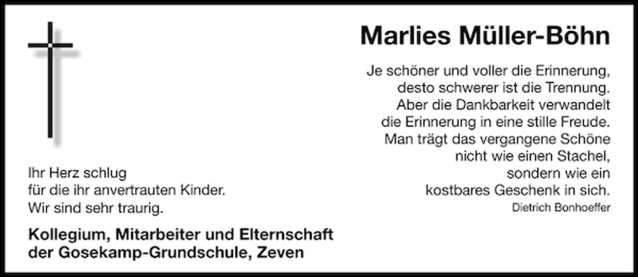 <p>Marlies Müller-Böhn</p><p>Ihr Herz schlug<br />für die ihr anvertrauten Kinder.<br />Wir sind sehr traurig.</p><p>Kollegium, Mitarbeiter und Elternschaft<br />der Gosekamp-Grundschule, Zeven</p><p>Je schöner und voller die Erinnerung,<br />desto schwerer ist die Trennung.<br />Aber die Dankbarkeit verwandelt<br />die Erinnerung in eine stille Freude.<br />Man trägt das vergangene Schöne<br />nicht wie einen Stachel,<br />sondern wie ein<br />kostbares Geschenk in sich.<br />Dietrich Bonhoeffer</p>