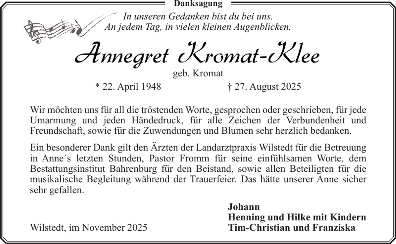 <p>Danksagung</p><p>In unseren Gedanken bist du bei uns.<br />An jedem Tag, in vielen kleinen Augenblicken.</p><p>Annegret Kromat-Klee<br />geb. Kromat</p><p>* 22. April 1948</p><p>† 27. August 2025</p><p>Wir möchten uns für all die tröstenden Worte, gesprochen oder geschrieben, für jede<br />Umarmung und jeden Händedruck, für alle Zeichen der Verbundenheit und<br />Freundschaft, sowie für die Zuwendungen und Blumen sehr herzlich bedanken.<br />Ein besonderer Dank gilt den Ärzten der Landarztpraxis Wilstedt für die Betreuung<br />in Anne´s letzten Stunden, Pastor Fromm für seine einfühlsamen Worte, dem<br />Bestattungsinstitut Bahrenburg für den Beistand, sowie allen Beteiligten für die<br />musikalische Begleitung während der Trauerfeier. Das hätte unserer Anne sicher<br />sehr gefallen.<br />Wilstedt, im November 2025</p><p>Johann<br />Henning und Hilke mit Kindern<br />Tim-Christian und Franziska</p>
