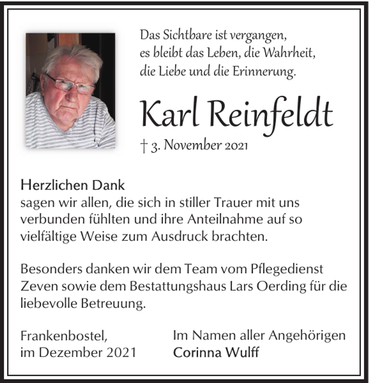 <p>Das Sichtbare ist vergangen,<br />es bleibt das Leben, die Wahrheit,<br />die Liebe und die Erinner�ng.</p><p>Karl Reinfeldt</p><p>† 3. November 2021</p><p>sagen wir allen, die sich in stiller Trauer mit uns<br />verbunden fühlten und ihre Anteilnahme auf so<br />vielfältige Weise zum Ausdruck brachten.<br />Besonders danken wir dem Team vom Pflegedienst<br />Zeven sowie dem Bestattungshaus Lars Oerding für die<br />liebevolle Betreuung.<br />Frankenbostel,<br />im Dezember 2021</p><p>Im Namen aller Angehörigen</p>