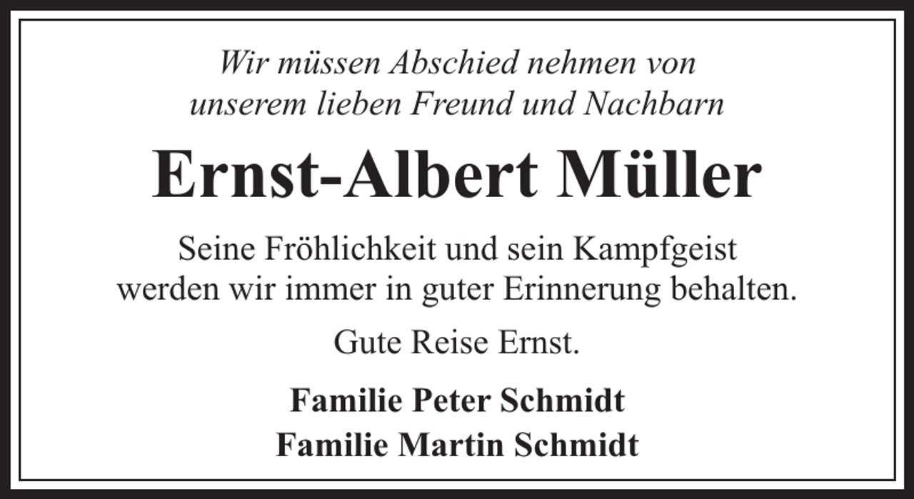 <p>Wir müssen Abschied nehmen von<br />unserem lieben Freund und Nachbarn</p><p>Ernst-Albert Müller<br />Seine Fröhlichkeit und sein Kampfgeist<br />werden wir immer in guter Erinnerung behalten.<br />Gute Reise Ernst.<br />Familie Peter Schmidt<br />Familie Martin Schmidt</p>