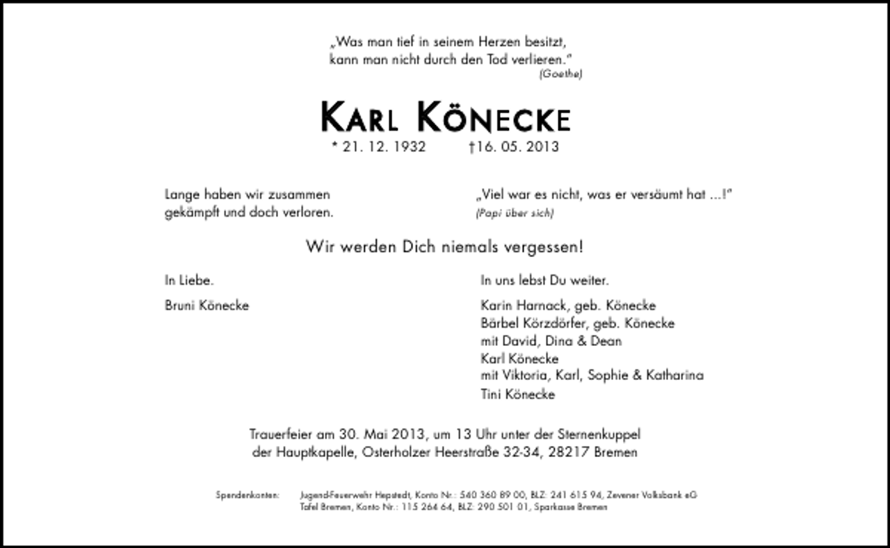 <p>„Was man tief in seinem Herzen besitzt,<br />kann man nicht durch den Tod verlieren.“</p>
<p>(Goethe)</p>
<p>Karl KönecKe<br />* 21. 12. 1932</p>
<p>Lange haben wir zusammen<br />gekämpft und doch verloren.</p>
<p>†16. 05. 2013</p>
<p>„Viel war es nicht, was er versäumt hat ...!“<br />(Papi über sich)</p>
<p>Wir werden Dich niemals vergessen!<br />In Liebe.</p>
<p>In uns lebst Du weiter.</p>
<p>Bruni Könecke</p>
<p>Karin Harnack, geb. Könecke<br />Bärbel Körzdörfer, geb. Könecke<br />mit David, Dina &amp; Dean<br />Karl Könecke<br />mit Viktoria, Karl, Sophie &amp; Katharina<br />Tini Könecke<br />Trauerfeier am 30. Mai 2013, um 13 Uhr unter der Sternenkuppel<br />der Hauptkapelle, Osterholzer Heerstraße 32-34, 28217 Bremen</p>
<p>Spendenkonten:</p>
<p>Jugend-Feuerwehr Hepstedt, Konto Nr.: 540 360 89 00, BLZ: 241 615 94, Zevener Volksbank eG<br />Tafel Bremen, Konto Nr.: 115 2, BLZ: 290 5, Sparkasse Bremen</p>