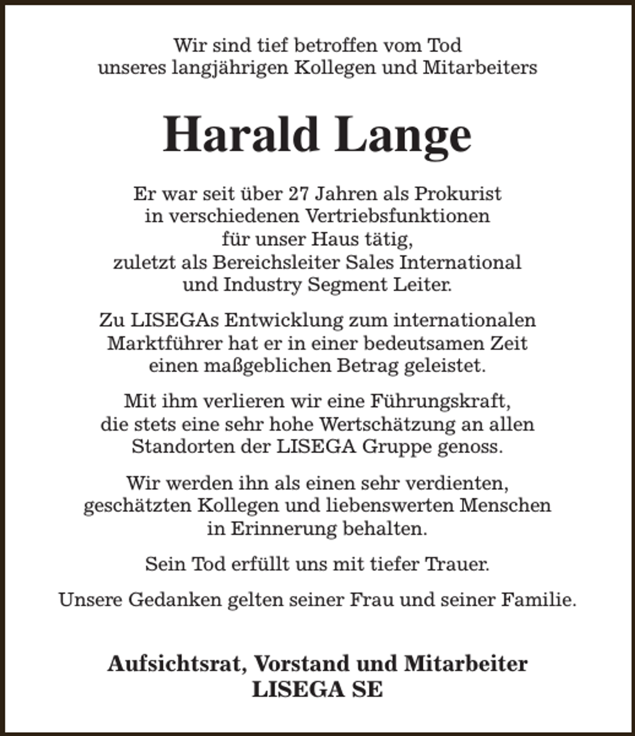 <p>Wir sind tief betroffen vom Tod<br />unseres langjährigen Kollegen und Mitarbeiters</p><p>Harald Lange<br />Er war seit über 27 Jahren als Prokurist<br />in verschiedenen Vertriebsfunktionen<br />für unser Haus tätig,<br />zuletzt als Bereichsleiter Sales International<br />und Industry Segment Leiter.<br />Zu LISEGAs Entwicklung zum internationalen<br />Marktführer hat er in einer bedeutsamen Zeit<br />einen maßgeblichen Betrag geleistet.<br />Mit ihm verlieren wir eine Führungskraft,<br />die stets eine sehr hohe Wertschätzung an allen<br />Standorten der LISEGA Gruppe genoss.<br />Wir werden ihn als einen sehr verdienten,<br />geschätzten Kollegen und liebenswerten Menschen<br />in Erinnerung behalten.<br />Sein Tod erfüllt uns mit tiefer Trauer.<br />Unsere Gedanken gelten seiner Frau und seiner Familie.</p><p>Aufsichtsrat, Vorstand und Mitarbeiter<br />LISEGA SE</p>