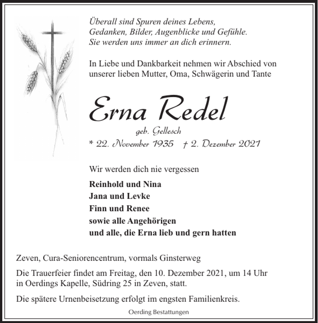 <p>Überall sind Spuren deines Lebens,<br />Gedanken, Bilder, Augenblicke und Gefühle.<br />Sie werden uns immer an dich erinnern.<br />In Liebe und Dankbarkeit nehmen wir Abschied von<br />unserer lieben Mutter, Oma, Schwägerin und Tante</p><p>Erna Redel</p><p>geb. Gellesch<br />* 22. November 1935 † 2. Dezember 2021<br />Wir werden dich nie vergessen<br />Reinhold und Nina<br />Jana und Levke<br />Finn und Renee<br />sowie alle Angehörigen<br />und alle, die Erna lieb und gern hatten<br />Zeven, Cura-Seniorencentrum, vormals Ginsterweg<br />Die Trauerfeier findet am Freitag, den 10. Dezember 2021, um 14 Uhr<br />in Oerdings Kapelle, Südring 25 in Zeven, statt.<br />Die spätere Urnenbeisetzung erfolgt im engsten Familienkreis.<br />Oerding Bestattungen</p>
