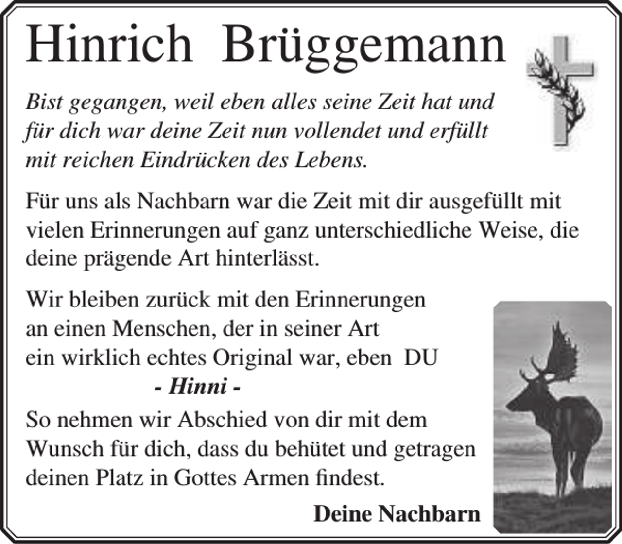 <p>Hinrich Brüggemann<br />Bist gegangen, weil eben alles seine Zeit hat und<br />für dich war deine Zeit nun vollendet und erfüllt<br />mit reichen Eindrücken des Lebens.<br />Für uns als Nachbarn war die Zeit mit dir ausgefüllt mit<br />vielen Erinnerungen auf ganz unterschiedliche Weise, die<br />deine prägende Art hinterlässt.<br />Wir bleiben zurück mit den Erinnerungen<br />an einen Menschen, der in seiner Art<br />ein wirklich echtes Original war, eben DU<br />- Hinni So nehmen wir Abschied von dir mit dem<br />Wunsch für dich, dass du behütet und getragen<br />deinen Platz in Gottes Armen ﬁndest.<br />Deine Nachbarn</p>