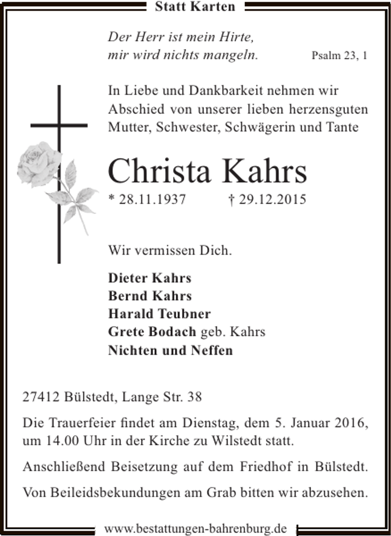<p>Statt Karten<br />Der Herr ist mein Hirte,<br />mir wird nichts mangeln.</p><p>Psalm 23, 1</p><p>In Liebe und Dankbarkeit nehmen wir<br />Abschied von unserer lieben herzensguten<br />Mutter, Schwester, Schwägerin und Tante</p><p>Christa Kahrs<br />* 28.11.1937</p><p>† 29.12.2015</p><p>Wir vermissen Dich.<br />Dieter Kahrs<br />Bernd Kahrs<br />Harald Teubner<br />Grete Bodach geb. Kahrs<br />Nichten und Neffen<br />27412 Bülstedt, Lange Str. 38<br />Die Trauerfeier ﬁndet am Dienstag, dem 5. Januar 2016,<br />um 14.00 Uhr in der Kirche zu Wilstedt statt.<br />Anschließend Beisetzung auf dem Friedhof in Bülstedt.<br />Von Beileidsbekundungen am Grab bitten wir abzusehen.<br />www.bestattungen-bahrenburg.de</p>