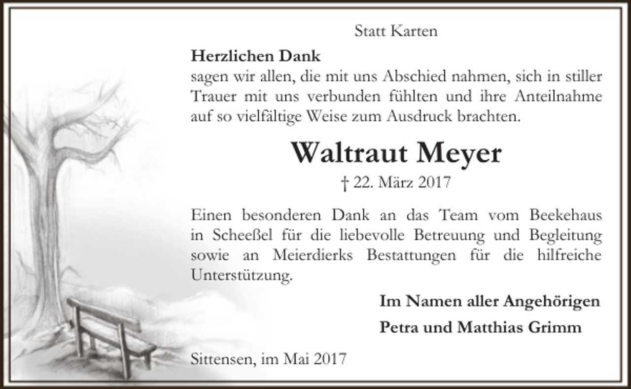 <p>Statt Karten<br />Herzlichen Dank<br />sagen wir allen, die mit uns Abschied nahmen, sich in stiller<br />Trauer mit uns verbunden fühlten und ihre Anteilnahme<br />auf so vielfältige Weise zum Ausdruck brachten.</p><p>Waltraut Meyer<br />† 22. März 2017</p><p>Einen besonderen Dank an das Team vom Beekehaus<br />in Scheeßel für die liebevolle Betreuung und Begleitung<br />sowie an Meierdierks Bestattungen für die hilfreiche<br />Unterstützung.<br />Im Namen aller Angehörigen<br />Petra und Matthias Grimm<br />Sittensen, im Mai 2017</p>
