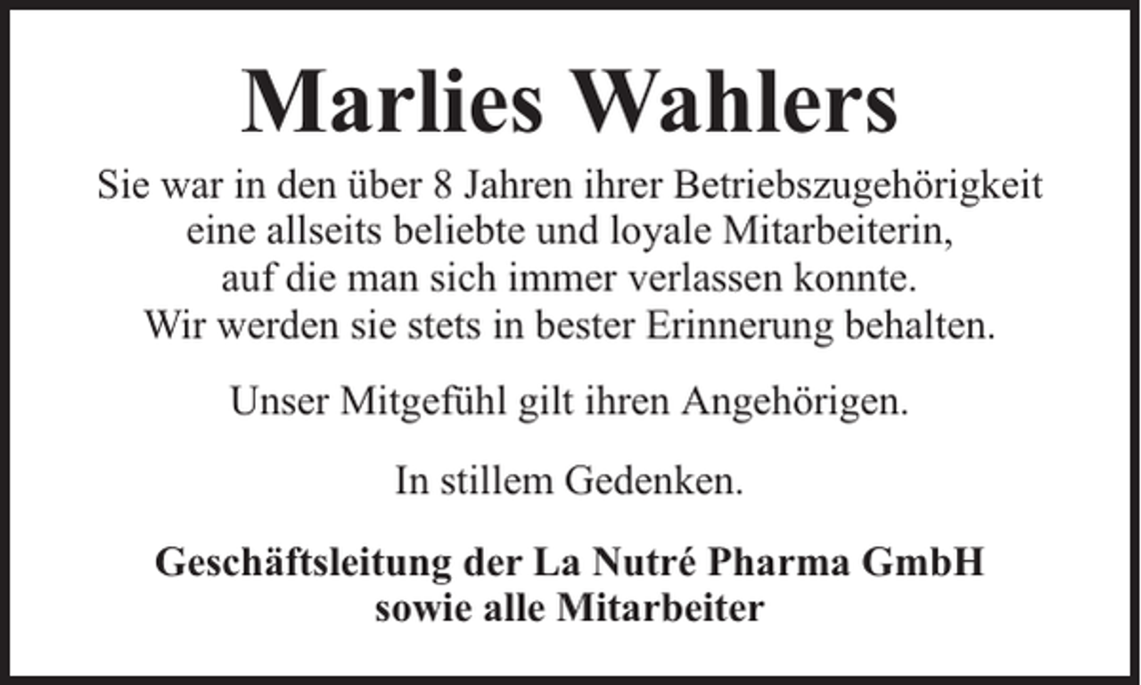 <p>Marlies Wahlers</p><p>Sie war in den über 8 Jahren ihrer Betriebszugehörigkeit<br />eine allseits beliebte und loyale Mitarbeiterin,<br />auf die man sich immer verlassen konnte.<br />Wir werden sie stets in bester Erinnerung behalten.<br />Unser Mitgefühl gilt ihren Angehörigen.<br />In stillem Gedenken.<br />Geschäftsleitung der La Nutré Pharma GmbH<br />sowie alle Mitarbeiter</p>