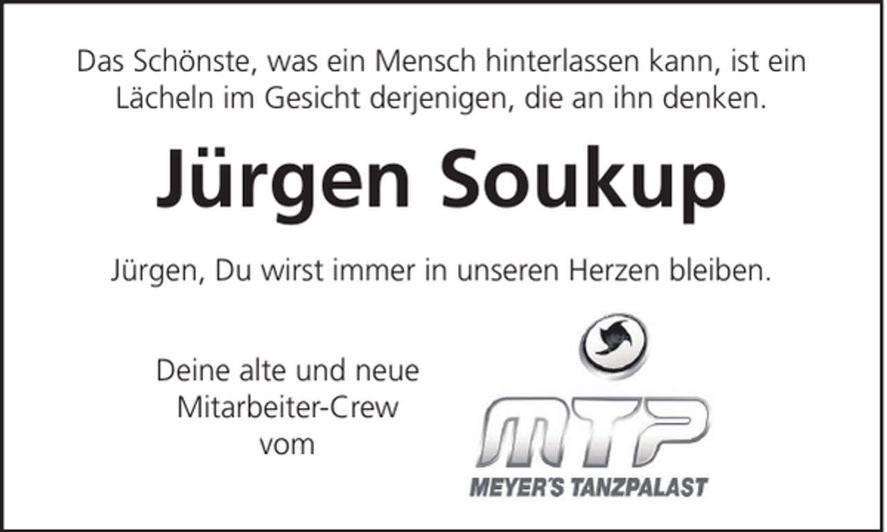 <p>Das Schönste, was ein Mensch hinterlassen kann, ist ein<br />Lächeln im Gesicht derjenigen, die an ihn denken.</p><p>Jürgen Soukup<br />Jürgen, Du wirst immer in unseren Herzen bleiben.<br />Deine alte und neue<br />Mitarbeiter-Crew<br />vom</p>