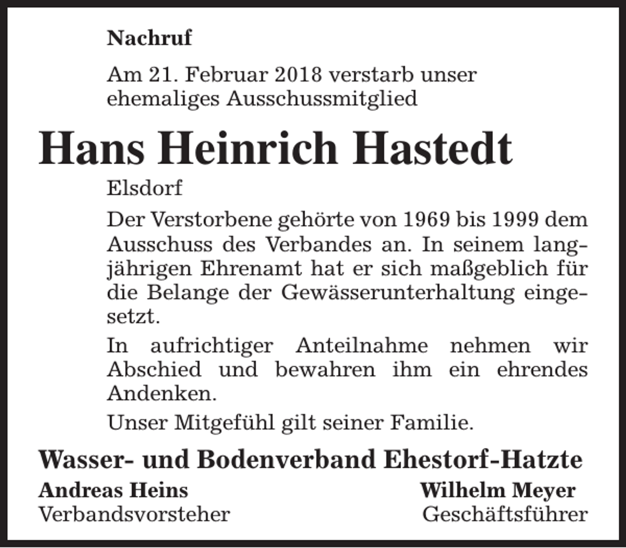 <p>Nachruf<br />Am 21. Februar 2018 verstarb unser<br />ehemaliges Ausschussmitglied</p><p>Hans Heinrich Hastedt</p><p>Elsdorf<br />Der Verstorbene gehörte von 1969 bis 1999 dem<br />Ausschuss des Verbandes an. In seinem langjährigen Ehrenamt hat er sich maßgeblich für<br />die Belange der Gewässerunterhaltung eingesetzt.<br />In aufrichtiger Anteilnahme nehmen wir<br />Abschied und bewahren ihm ein ehrendes<br />Andenken.<br />Unser Mitgefühl gilt seiner Familie.</p><p>Wasser- und Bodenverband Ehestorf-Hatzte</p><p>Andreas Heins<br />Verbandsvorsteher</p><p>Wilhelm Meyer<br />Geschäftsführer</p>