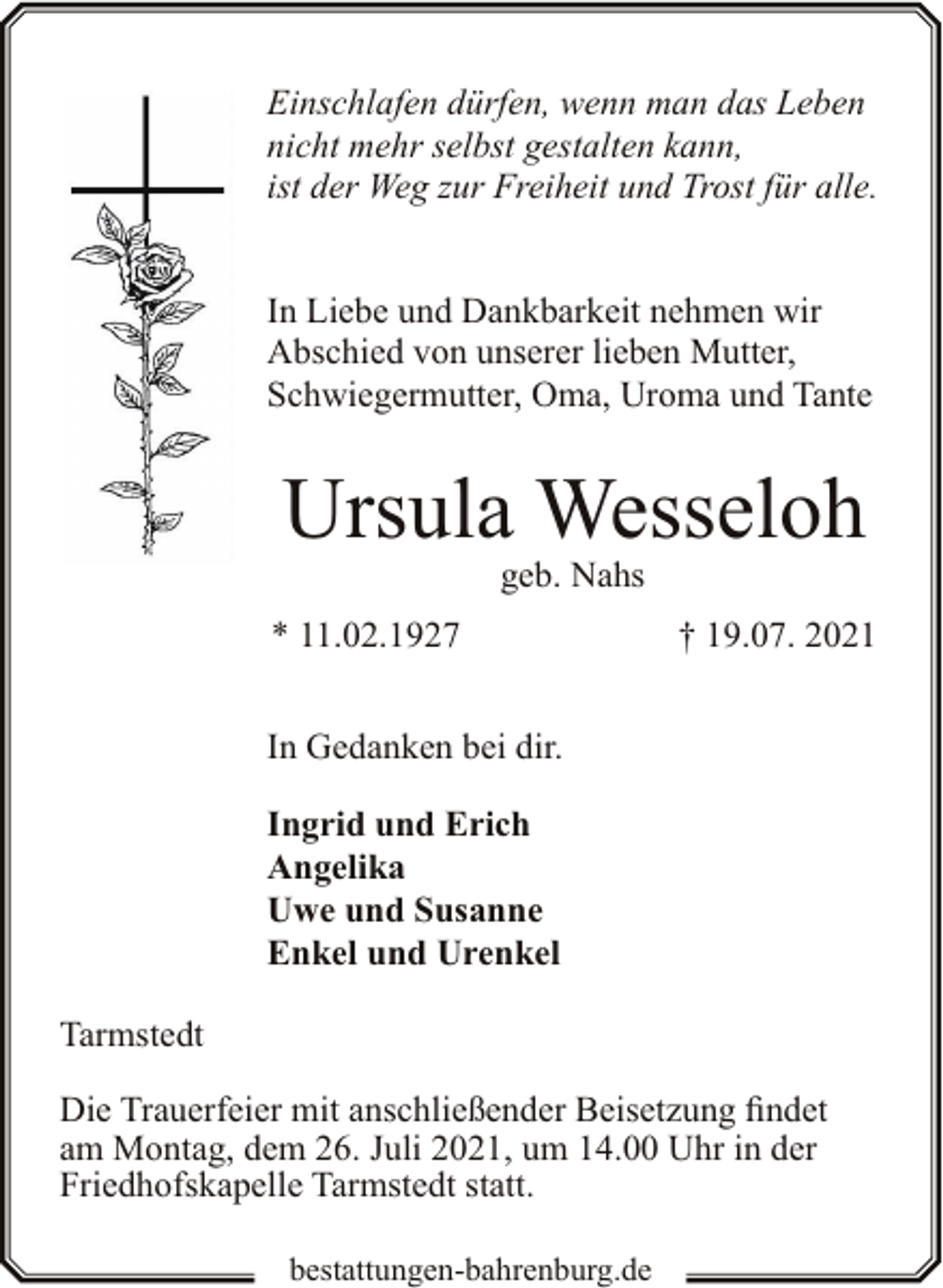<p>Einschlafen dürfen, wenn man das Leben<br />nicht mehr selbst gestalten kann,<br />ist der Weg zur Freiheit und Trost für alle.<br />In Liebe und Dankbarkeit nehmen wir<br />Abschied von unserer lieben Mutter,<br />Schwiegermutter, Oma, Uroma und Tante</p><p>Ursula Wesseloh<br />geb. Nahs</p><p>* 11.02.1927</p><p>† 19.07. 2021</p><p>In Gedanken bei dir.<br />Ingrid und Erich<br />Angelika<br />Uwe und Susanne<br />Enkel und Urenkel<br />Tarmstedt<br />Die Trauerfeier mit anschließender Beisetzung findet<br />am Montag, dem 26. Juli 2021, um 14.00 Uhr in der<br />Friedhofskapelle Tarmstedt statt.<br />bestattungen-bahrenburg.de</p>