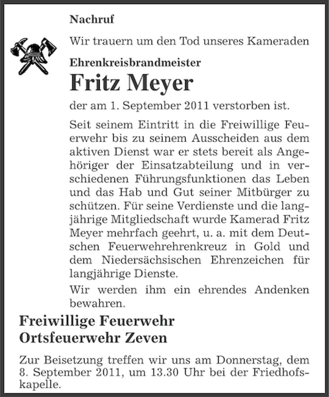 <p>Nachruf<br />Wir trauern um den Tod unseres Kameraden<br />Ehrenkreisbrandmeister</p><p>Fritz Meyer<br />der am 1. September 2011 verstorben ist.<br />Seit seinem Eintritt in die Freiwillige Feuerwehr bis zu seinem Ausscheiden aus dem<br />aktiven Dienst war er stets bereit als Angehöriger der Einsatzabteilung und in verschiedenen Führungsfunktionen das Leben<br />und das Hab und Gut seiner Mitbürger zu<br />schützen. Für seine Verdienste und die langjährige Mitgliedschaft wurde Kamerad Fritz<br />Meyer mehrfach geehrt, u. a. mit dem Deutschen Feuerwehrehrenkreuz in Gold und<br />dem Niedersächsischen Ehrenzeichen für<br />langjährige Dienste.<br />Wir werden ihm ein ehrendes Andenken<br />bewahren.</p><p>Freiwillige Feuerwehr<br />Ortsfeuerwehr Zeven<br />Zur Beisetzung treffen wir uns am Donnerstag, dem<br />8. September 2011, um 13.30 Uhr bei der Friedhofskapelle.</p>