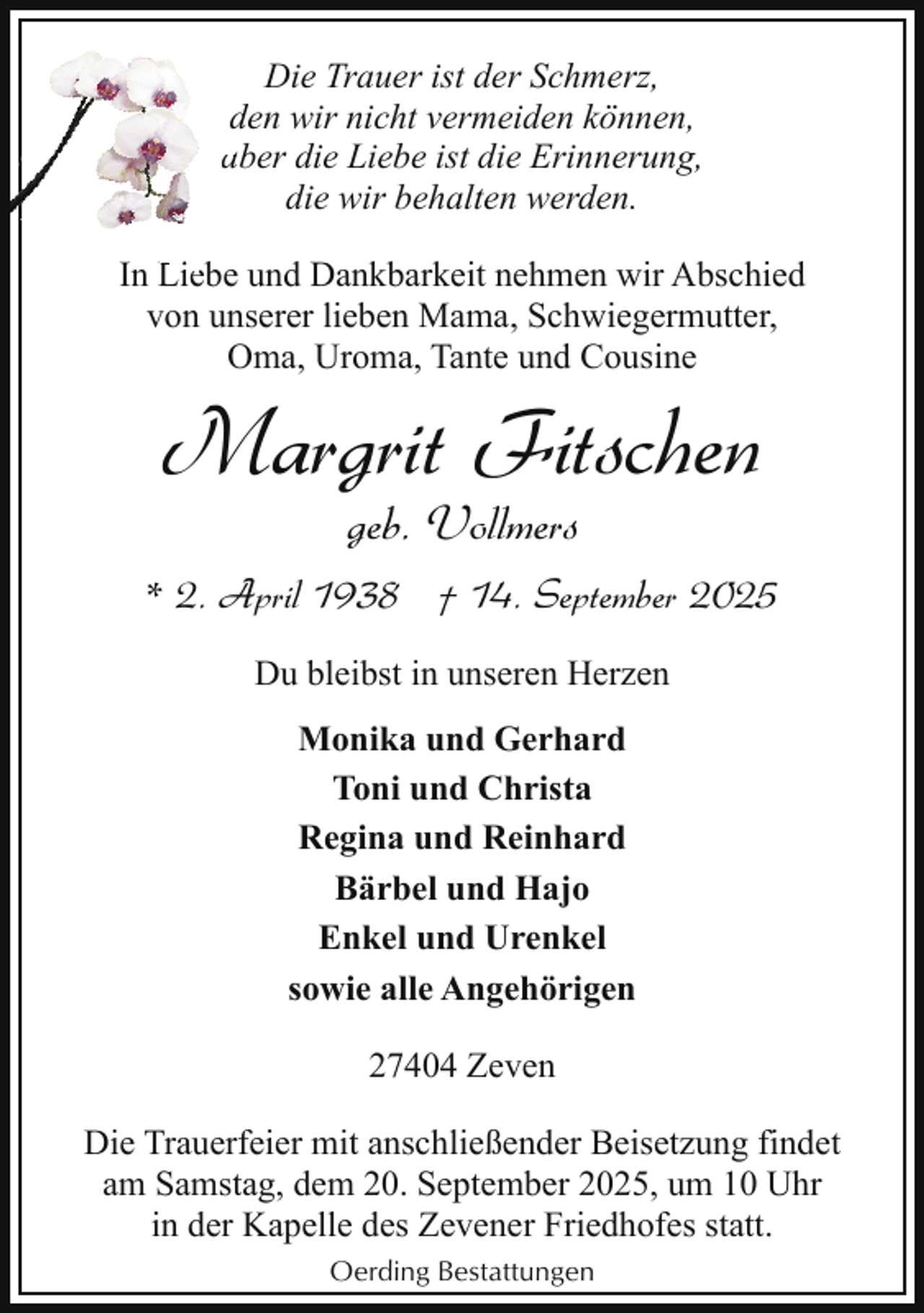 <p>Die Trauer ist der Schmerz,<br />dden wir nicht vermeiden können,<br />aaber die Liebe ist die Erinnerung,<br />die wir behalten werden.<br />In Lie<br />Liebe und Dankbarkeit nehmen wir Abschied<br />von unserer lieben Mama, Schwiegermutter,<br />Oma, Uroma, Tante und Cousine</p><p>Margrit Fitschen<br />geb. Vollmers</p><p>* 2. April 1938 † 14. September 2025<br />Du bleibst in unseren Herzen<br />Monika und Gerhard<br />Toni und Christa<br />Regina und Reinhard<br />Bärbel und Hajo<br />Enkel und Urenkel<br />sowie alle Angehörigen<br />27404 Zeven<br />Die Trauerfeier mit anschließender Beisetzung findet<br />am Samstag, dem 20. September 2025, um 10 Uhr<br />in der Kapelle des Zevener Friedhofes statt.<br />Oerding Bestattungen</p>