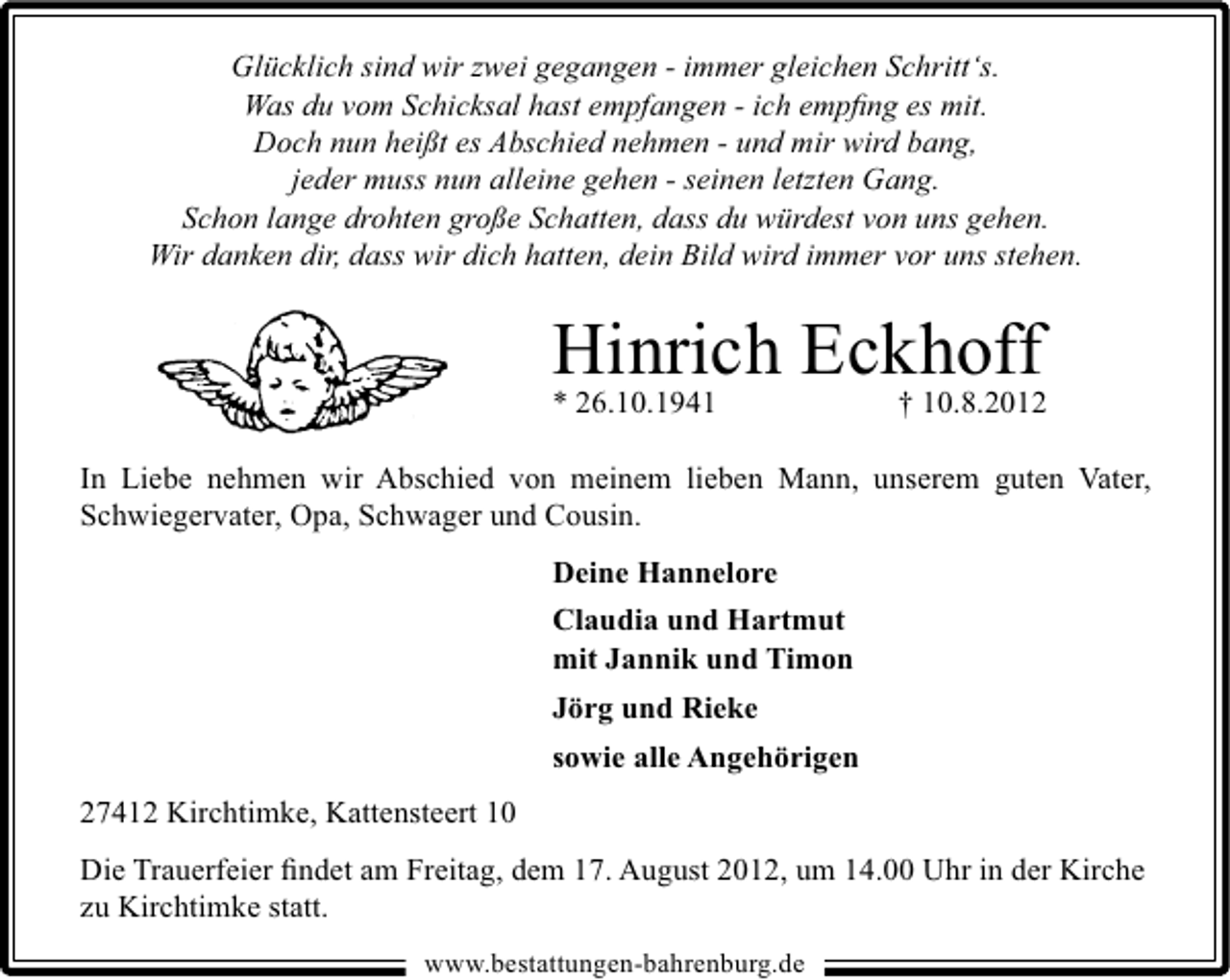 <p>Glücklich sind wir zwei gegangen - immer gleichen Schritt‘s.<br />Was du vom Schicksal hast empfangen - ich empﬁng es mit.<br />Doch nun heißt es Abschied nehmen - und mir wird bang,<br />jeder muss nun alleine gehen - seinen letzten Gang.<br />Schon lange drohten große Schatten, dass du würdest von uns gehen.<br />Wir danken dir, dass wir dich hatten, dein Bild wird immer vor uns stehen.</p><p>Hinrich Eckhoff<br />† 10.8.2012</p><p>* 26.10.1941</p><p>In Liebe nehmen wir Abschied von meinem lieben Mann, unserem guten Vater,<br />Schwiegervater, Opa, Schwager und Cousin.<br />Deine Hannelore<br />Claudia und Hartmut<br />mit Jannik und Timon<br />Jörg und Rieke<br />sowie alle Angehörigen<br />27412 Kirchtimke, Kattensteert 10<br />Die Trauerfeier ﬁndet am Freitag, dem 17. August 2012, um 14.00 Uhr in der Kirche<br />zu Kirchtimke statt.<br />www.bestattungen-bahrenburg.de</p>